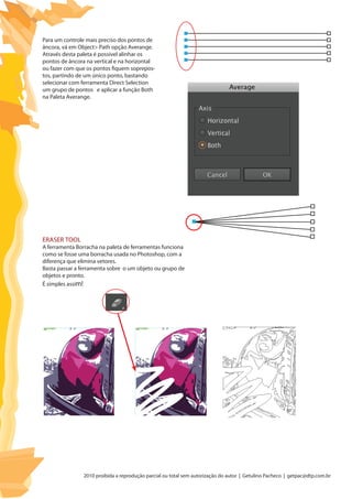 2010 proibida a reprodução parcial ou total sem autorização do autor | Getulino Pacheco | getpac@dtp.com.br
Para um controle mais preciso dos pontos de
âncora, vá em Object> Path opção Averange.
Através desta paleta é possível alinhar os
pontos de âncora na vertical e na horizontal
ou fazer com que os pontos fiquem soprepos-
tos, partindo de um único ponto, bastando
selecionar com ferramenta Direct Selection
um grupo de pontos e aplicar a função Both
na Paleta Averange.
Eraser Tool
A ferramenta Borracha na paleta de ferramentas funciona
como se fosse uma borracha usada no Photoshop, com a
diferença que elimina vetores.
Basta passar a ferramenta sobre o um objeto ou grupo de
objetos e pronto.
É simples assim!
 