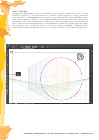 2010 proibida a reprodução parcial ou total sem autorização do autor | Getulino Pacheco | getpac@dtp.com.br
Perspective Grid
Este recurso e extremamente util para criar por exemplo cenas com profundidade. Clique sobre o e ícone
Perspective Grid localizado n acaixa de ferramentas e o esquema de grid já aparecera no arquivo.O esquema de
grades que surje não são simplesmente guias de orientação para criar um ambiente com profundidade. Ao arras-
tarmos qualquer objeto para uma das faces do grid este objeto automaticamente sofrera o efeito de perspectiva
proporcionados pelos pontos de fuga projetados pela grade. Para ativar esse processo vá até o ícone que surge no
topo da pagina quando a ferramenta é ativada. O ícone apresenta um pequeno cubo, clique sobre o lado direito
desse cubo, isto fará que a face deste lado do cubo no documento fique no tom alaranjado indicando que os pon-
tos de fuga do lado lado direito da grade fiquem ativos. Clique em outras faces do cubo para ativar outras grades.
 