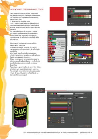 2010 proibida a reprodução parcial ou total sem autorização do autor | Getulino Pacheco | getpac@dtp.com.br
Caso você não seja um expert em combi-
nações de cores para conseguir desenvolver
um trabalho que tenha harmonia de tons,
não se preocupe.
O Illustrator dá uma forcinha.
Com a paleta Color Guide e o gerenciador
de cores Live Color fica muito mais fácil de
estudar uma combinação de cores para seu
trabalho.
Por exemplo, basta clicar sobre a cor de
um objeto qualquer e verificar na paleta
Color Guide que automaticamete a cor
complemetar da referência escolhida já foi
encontrada.
Além da cor complementar, na própria
paleta, você encontra
pronta uma grande variação de combi-
nações de cores feitas através da referência
escolhida.
Você pode transferir todas ouqualquer
referência de cores geradas na paleta Color
Guide para a paleta Swatches.
Clique no pequeno set localizado na parte
inferior da paleta Color Guide e a referência
escolhida irá ser acrescentada na paleta
Swacthes.
Para ativar o gerenciador de cores Live Color,
selecione um grupo de cores em sua arte.
No exemplo foram selecionadas as cores do
rótulo da lata. Ative o ícone localizada na
barra de Menu principal.
Gerenciando cores com o Live Color
 