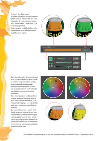 2010 proibida a reprodução parcial ou total sem autorização do autor | Getulino Pacheco | getpac@dtp.com.br
O painel Live Color surge
apresentando todas as cores que com-
põem o rótulo selecionado. Para fazer
alterações de cores no modo Assign,
em Corrent Colors, clique sobre a cor
que se deseja alterar .
Crie a nova cor no Slider Color e auto-
maticamente a cor selecionada será
substituída no objeto.
Para fazer alterações de cores no modo
Edit, clique no botão Edit e um círculo
cromático surge com vários pontos
coloridos localizados sobre ele.
Estes pontos representam as cores
do grupo selecionado e a localização
de cada uma das cores no círculo
cromático.
Para aterar qualquer cor basta clicar e
arrastar qualquer ponto de uma cor
para outra e automaticamenta a cor
selecionada no grupo será substituida
pela outra cor onde o ponto foi posi-
cionado.
Da mesma forma que o painel Color
Guide gera uma variação de um tom
selecionado, a paleta Live Colors gera
variações de grupos de cores selecio-
nados que podem serem aplicados di-
retamente sobre a arte, possibilitando
em tempo real fazer comparações das
referências aplicadas.
 