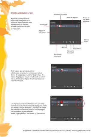 2010 proibida a reprodução parcial ou total sem autorização do autor | Getulino Pacheco | getpac@dtp.com.br
A palinel Layers no Illustra-
tor é usado para gerenciar e
organizar objetos. Quanto mais
detalhes tem um trabalho,
maior é a necessidade de se
usar os Layers.
Toda vez em que um objeto estiver
selecionado, um pequeno ponto surge no lado
direito da tarja de Layers, indicando a seleção do
objeto. No pequeno círculo ao lado pode-se selecio-
nar ou deselecionar objetos de um Layers apenas
clicando sobre ele.
Um objeto pode ser transferido de um Layer para
outro apenas clicando e arrastando o pequeno ponto
que indica a seleção do objeto. Uma cópia de um ob-
jeto selecionado também pode ser transferida para
um novo Layers da mesma forma.
Porém, faça o processo com a tecla Alt pressionada.
TRABALHANDO COM LAYERS
Visualização
Acesso ao
Sub Layers
Acesso ao
Sub Menu
do painel
Miniatura do arquivo
Máscara
Localizador
de objetos
Novo Layers
Elimina
Layers
Acrescenta
Sub Layers
Nome do arquivo
 