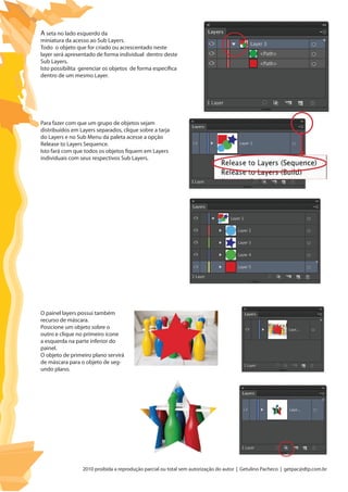 2010 proibida a reprodução parcial ou total sem autorização do autor | Getulino Pacheco | getpac@dtp.com.br
A seta no lado esquerdo da
miniatura da acesso ao Sub Layers.
Todo o objeto que for criado ou acrescentado neste
layer será apresentado de forma individual dentro deste
Sub Layers.
Isto possibilita gerenciar os objetos de forma específica
dentro de um mesmo Layer.
Para fazer com que um grupo de objetos sejam
distribuídos em Layers separados, clique sobre a tarja
do Layers e no Sub Menu da paleta acesse a opção
Release to Layers Sequence.
Isto fará com que todos os objetos fiquem em Layers
individuais com seus respectivos Sub Layers.
O painel layers possui também
recurso de máscara.
Posicione um objeto sobre o
outro e clique no primeiro ícone
a esquerda na parte inferior do
painel.
O objeto de primeiro plano servirá
de máscara para o objeto de seg-
undo plano.
 