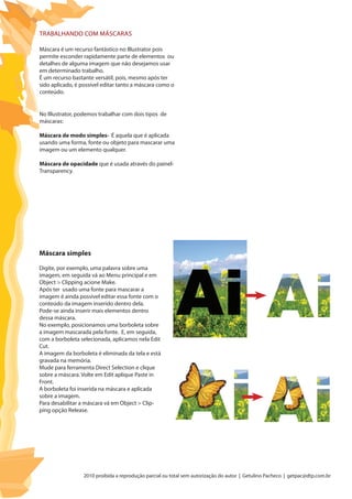 2010 proibida a reprodução parcial ou total sem autorização do autor | Getulino Pacheco | getpac@dtp.com.br
Trabalhando com Máscaras
Máscara é um recurso fantástico no Illustrator pois
permite esconder rapidamente parte de elementos ou
detalhes de alguma imagem que não desejamos usar
em determinado trabalho.
É um recurso bastante versátil, pois, mesmo após ter
sido aplicado, é possível editar tanto a máscara como o
conteúdo.
No Illustrator, podemos trabalhar com dois tipos de
máscaras:
Máscara de modo simples- É aquela que é aplicada
usando uma forma, fonte ou objeto para mascarar uma
imagem ou um elemento qualquer.
Máscara de opacidade que é usada através do painel-
Transparency.
Digite, por exemplo, uma palavra sobre uma
imagem, em seguida vá ao Menu principal e em
Object > Clipping acione Make.
Após ter usado uma fonte para mascarar a
imagem é ainda possível editar essa fonte com o
conteúdo da imagem inserido dentro dela.
Pode-se ainda inserir mais elementos dentro
dessa máscara.
No exemplo, posicionamos uma borboleta sobre
a imagem mascarada pela fonte. E, em seguida,
com a borboleta selecionada, aplicamos nela Edit
Cut.
A imagem da borboleta é eliminada da tela e está
gravada na memória.
Mude para ferramenta Direct Selection e clique
sobre a máscara. Volte em Edit aplique Paste in
Front.
A borboleta foi inserida na máscara e aplicada
sobre a imagem.
Para desabilitar a máscara vá em Object > Clip-
ping opção Release.
Máscara simples
 