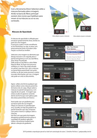 2010 proibida a reprodução parcial ou total sem autorização do autor | Getulino Pacheco | getpac@dtp.com.br
Ativa edição só para a máscara Ativa edição só para o conteúdo
Com a ferramenta Direct Selection edite a
máscara formada sobre a imagem.
Ainda na barra do Menu principal
existem dois ícones que habilitam para
mexer só na máscara ou só no seu
conteúdo.
A máscara de opacidade é utilizada para
esmaecer gratativamente áreas, bordas ou
parte de uma imagem.
O processo usado é muito semelhante
ao do Photoshop, ou seja, as áreas com
preenchimento preto escondem infor-
mação e as brancas revelam.
Selecione uma imagem ou elemento que
deseja mascarar e em seguida ative o
painel transparency e em seu Sub Menu
ative Show Thumbnails.
Volte ainda no Sub Menu e ative Make
Opacity Mask. Ao fazer esse processo
verifique se o item Clip esteja ativado
no painel o que fara com que a máscara
no painel fique preenchido com preto .
Lembre-se de que neste processo o preto
esconde informações, por isso, a imagem
não pode ser vista no documento.
Máscara de Opacidade
Agora utilize uma forma qualquer que
queira utilizar como máscara preencha
de branco de um copy ,Clique sobre a
máscara no painel transparency e em
seguida de um paste . A imagem que
estava oculta irá aparecer somente
dentro da forma que você aplicou pois
ela estava preenchida com branco.
Você pode usar um gradiente para
esmaecer parte de sua imagem.
Clique na máscara no painelanspar-
ency. Escolha um tipo de gradient no
painel Swatches que seja composto
com preto e branco e aplique sobre a
máscara.
Isto fará com que parte da imagem
desapareça gradativamente graças à
suavidade do gradient aplicado.
Utilize a ferramenta Gradient para
alterar a direção do gradiente.
 