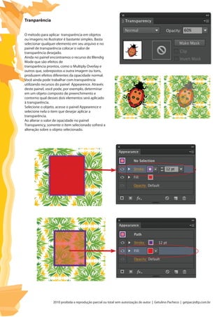 2010 proibida a reprodução parcial ou total sem autorização do autor | Getulino Pacheco | getpac@dtp.com.br
O método para aplicar transparência em objetos
ou imagens no Ilustrator é bastante simples. Basta
selecionar qualquer elemento em seu arquivo e no
painel de transparência colocar o valor de
transparência desejado.
Ainda no painel encontramos o recurso do Blendig
Mode que são efeitos de
transparência prontos, como o Multiply Overlay e
outros que, sobrepostos a outra imagem ou tons,
produzem efeitos diferentes da opacidade normal.
Você ainda pode trabalhar com transparência
utilizando recursos do painel Appearence. Através
deste painel, você pode, por exemplo, determinar
em um objeto composto de preenchimento e
contorno qual desses dois elementos será aplicado
à transparência.
Selecione o objeto, acesse o painel Appearence e
selecione nela o item que desejar aplicar a
transparência.
Ao alterar o valor de opacidade no painel
Transparency, somente o item selecionado sofrerá a
alteração sobre o objeto selecionado.
Tranparência
 