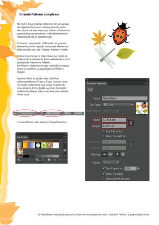 2010 proibida a reprodução parcial ou total sem autorização do autor | Getulino Pacheco | getpac@dtp.com.br
No CS6 é possivel criar patterns com um grupo
de objetos e fazer um entrelaçamento entre
eles de forma que mesmo já criado o Pattern eu
posso editar os elementos individualmente e
repocisioná-los na composição.
Crio uma composição utilizando um grupo e
elementos e em seguida com esses elementos
selecionados vou até Object> Pattern> Make.
Feito este processo a tela entrará no modo de
isolamento exibindo de forma rebaixada a com-
posição de meu novo Pattern.
Em Pattern Options consigo controlar o espaço
entre os ladrilhos da repetição em Width e
Height.
Após ter feito os ajustes dos ladrinhos
salvo o pattern em Save a Copy na tarja cinza
no modo isolamento que surge no topo do
meu arquivo. Em seguida para sair do modo
isolamento clique sobre a seta na parte direita
desta tarja.
Criando Patterns complexos
O novo Pattern será salvo no Painel Swathes.
 