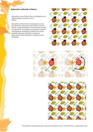 2010 proibida a reprodução parcial ou total sem autorização do autor | Getulino Pacheco | getpac@dtp.com.br
Aplicando e editando o Pattern
Para aplicar o novo Pattern abra um retângulo ou um
objeto qualquer e preencha com o
Pattern.
Para editar os elementos da composição ou só um
dos elementos, clique duas vezes sobre o ícone do
Pattern no painel Swatches e a tela entrará no modo
de isolamento. Em seguida é so selecionar o elemen-
to desejado da composição e editá-lo. No caso do
exemplo selecionei o bichinho e rotacionei.
Basta sair do modo isolamento e o Pattern já será
atualizado.
 