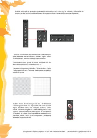 2010 proibida a reprodução parcial ou total sem autorização do autor | Getulino Pacheco | getpac@dtp.com.br
É possível visualizar seu documento com fundo transpar-
ente. Pressione Shift + Comand/Control + D para habili-
tar a função e o mesmo comando para desativar.
Para visualizar uma grade de apoio no fundo do seu
documento pressione Comand/Control + “
Pressionando Comand/Control + K é habilitada o Painel
Preferences onde, em Constrain Angle, pode se mudar o
ângulo da grade.
Mude o modo de visualização de tela do Illustrator,
caso deseje visualizar seu arquivo em tela cheia ou sem
alguns detalhes como, por exemplo, ocultar a janela
com as barras de rolagem ou o Menu de opções na Barra
superior. Para isto navegue pelas opções de visualização
localizadas no último ícone da caixa de ferramentas ou
pressione a tecla F. Para ocultar os painéis e a caixa de
ferramentas pressione Tab.
Arrastar um grupo de ferramentas da caixa de ferramentas para a sua área de trabalho e encaixá-las no
sentido vertical ou horizontal melhora o desempenho do acesso assub ferramentas do painel.
 