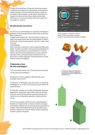 2010 proibida a reprodução parcial ou total sem autorização do autor | Getulino Pacheco | getpac@dtp.com.br
O efeito 3D no Illustrator CS permite facilmente projetar
e trabalhar com objetos em 3 dimenções, sendo possível
editar, controlar e acessar facilmente todos os lados de
um objeto tridimensional, e ainda aplicar ilustrações ou
imagens nas diversas faces desse objeto renderizado.
Além disso, os recursos de edição variam de acordo com
a vontade do usuários.
Se a forma a ser renderizada é um quadrado, retângulo ou
qualquer outra forma geométrica, tudo o que se tem que
fazer é selecionar
o objeto e ativar Effect 3D > Extrude & Bevel. Coloque um
valor em Extrude Depth para dar profundidade ao objeto,
lembrando sempre de que, quanto maior for o valor, maior
será essa
profundidade.
Ative o preview e rotacione o cubo no painel do filtro para
poder visualizar e escolher o posicionamento desejado do
objeto. No caso de fontes, o procedimento é o mesmo,
porém, não é necessário quebrá-las em curvas. Após ter
aplicado o filtro, você pode editar normalmente o seu
texto, pois os efeitos aplicados automaticamente se adap-
tarão ao novo texto digitado.
Renderizando uma forma
Ative o preview e rotacione o cubo na
paleta do filtro para poder visualizar e
escolher o posicionamento desejado do objeto.
Você pode editar normalmente o
seu texto, e os efeitos aplicados
automaticamente se adaptarão às
modificações.
Projetando a face
de uma embalagem
A) Como primeiro passo, com a ferramenta Pen, desenhe
um dos lados da embalagem.
B) Selecione a forma e aplique o filtro Extrude, como
mostrado anteriorment
C) Selecione as ilustrações, que irão compor os rotulos da
embalagem e as arraste uma de cada vez, para dentro do
painel Symbols.
D) Selecione o objeto com o efeito 3D aplicado. No painel
Appearence, clique duas vezes sobre o item 3D. Isto fará
com que a painel 3D seja aberta automaticamente exib-
indoa mesma configuração aplicada no objeto anterior-
mente.
E) Uma vez acionada o painel 3D, ative a opção Map Art,
fazendo um mapeamento em toda a estrutura do objeto
renderizado, exibindo em seu preview partes separadas da
imagem. Veja individualmente as partes do objeto avan-
çando ou voltando as setas do Sliders Surface, localizado
na parte superior do painel.
A
B
 