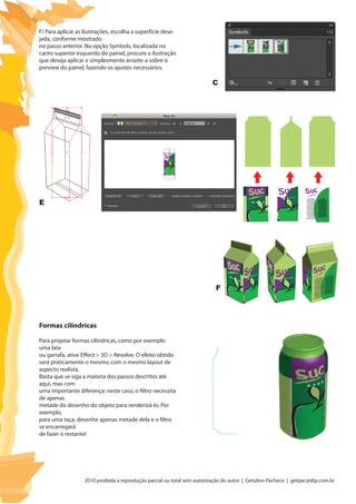 2010 proibida a reprodução parcial ou total sem autorização do autor | Getulino Pacheco | getpac@dtp.com.br
F) Para aplicar as ilustrações, escolha a superfície dese-
jada, conforme mostrado
no passo anterior. Na opção Symbols, localizada no
canto superior esquerdo do painel, procure a ilustração
que deseja aplicar e simplesmente arraste-a sobre o
preview do painel, fazendo os ajustes necessários.
Para projetar formas cilíndricas, como por exemplo
uma lata
ou garrafa, ative Effect > 3D > Revolve. O efeito obtido
será praticamente o mesmo, com o mesmo layout de
aspecto realista.
Basta que se siga a maioria dos passos descritos até
aqui, mas com
uma importante diferença: neste caso, o filtro necessita
de apenas
metade do desenho do objeto para renderizá-lo. Por
exemplo,
para uma taça, desenhe apenas metade dela e o filtro
se encarregará
de fazer o restante!
Formas cilindricas
C
E
F
 