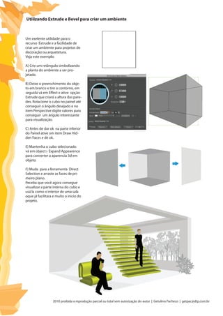 2010 proibida a reprodução parcial ou total sem autorização do autor | Getulino Pacheco | getpac@dtp.com.br
Utilizando Extrude e Bevel para criar um ambiente
Um exelente utilidade para o
recurso Extrude e a facilidade de
criar um ambiente para projetos de
decoração ou arquetetura.
Veja este exemplo:
A) Crie um retângulo simbolizando
a planta do ambiente a ser pro-
jetado.
B) Deixe o preenchimento do obje-
to em branco e tire o contorno, em
seguida vá em Effect e ative opção
Extrude que criará a altura das pare-
des. Rotacione o cubo no painel até
conseguir o ângulo desejado e no
item Perspective digite valores para
conseguir um ângulo interessante
para visualização.
C) Antes de dar ok na parte inferior
do Painel ative om item Draw Hid-
den Faces e de ok.
E) Mantenha o cubo selecionado
vá em object> Expand Appearence
para converter a aparencia 3d em
objeto.
F) Mude para a ferramenta Direct
Selection e arraste as faces de pri-
meiro plano.
Peceba que você agora consegue
visualizar a parte interna do cubo e
usá la como o interior de uma sala
oque já facilitara e muito o inicio do
projeto.
 