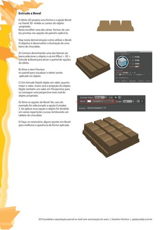 2010 proibida a reprodução parcial ou total sem autorização do autor | Getulino Pacheco | getpac@dtp.com.br
Extrude e Bevel
O efeito 3D projeta uma forma e a opção Bevel
no Painel 3D molda os cantos do objeto
projetado.
Basta escolher uma das várias formas de can-
tos prontas nas opções do painel e aplicá-la.
Veja nesta demonstração como utilizár o Bevel.
O objetivo é desenvolver a ilustração de uma
barra de chocolate.
A) Comece desenhando uma das laterais da
barra,selecione o objeto e vá em Effect > 3D >
Extrude & Bevel para ativar o painel de opções
do efeito.
B) Ative o item Preview
no painel para visualizar o efeito sendo
aplicado no objeto.
C) Em Extrude Depth digite um valor; quanto
maior o valor, maior será a projeção do objeto.
Digite também um valor em Perspective para
se conseguir uma perpectiva mais real do
objeto projetado.
D) Ative as opções de Bevel. No caso do
exemplo foi selecionado a opção Complex
3. Ao aplicar essa opção o objeto foi dividido
em várias repartições curvas, lembrando um
tablete de chocolate.
E) Faça, se necessário, alguns ajustes em Bevel
para melhorar a aparência da forma aplicada.
 