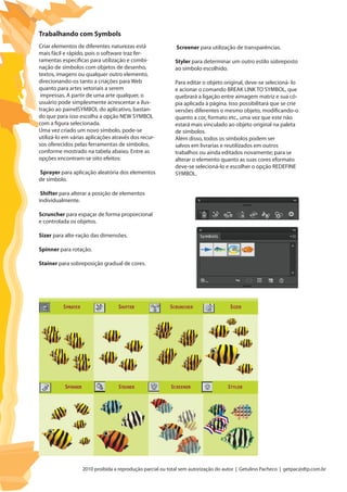 2010 proibida a reprodução parcial ou total sem autorização do autor | Getulino Pacheco | getpac@dtp.com.br
Criar elementos de diferentes naturezas está
mais fácil e rápido, pois o software traz fer-
ramentas específicas para utilização e combi-
nação de símbolos com objetos de desenho,
textos, imagens ou qualquer outro elemento,
direcionando-os tanto a criações para Web
quanto para artes vetoriais a serem
impressas. A partir de uma arte qualquer, o
usuário pode simplesmente acrescentar a ilus-
tração ao painelSYMBOL do aplicativo, bastan-
do que para isso escolha a opção NEW SYMBOL
com a figura selecionada.
Uma vez criado um novo símbolo, pode-se
utilizá-lo em várias aplicações através dos recur-
sos oferecidos pelas ferramentas de símbolos,
conforme mostrado na tabela abaixo. Entre as
opções encontram-se oito efeitos:
Sprayer para aplicação aleatória dos elementos
de símbolo.
Shifter para alterar a posição de elementos
individualmente.
Scruncher para espaçar de forma proporcional
e controlada os objetos.
Sizer para alte-ração das dimensões.
Spinner para rotação.
Stainer para sobreposição gradual de cores.
Trabalhando com Symbols
Screener para utilização de transparências.
Styler para determinar um outro estilo sobreposto
ao símbolo escolhido.
Para editar o objeto original, deve-se selecioná- lo
e acionar o comando BREAK LINK TO SYMBOL, que
quebrará a ligação entre aimagem matriz e sua có-
pia aplicada à página. Isso possibilitará que se crie
versões diferentes o mesmo objeto, modificando-o
quanto a cor, formato etc., uma vez que este não
estará mais vinculado ao objeto original na paleta
de símbolos.
Além disso, todos os símbolos podem ser
salvos em livrarias e reutilizados em outros
trabalhos ou ainda editados novamente; para se
alterar o elemento quanto as suas cores eformato
deve-se selecioná-lo e escolher o opção REDEFINE
SYMBOL.
 