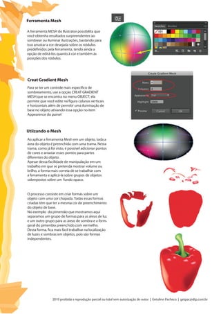 2010 proibida a reprodução parcial ou total sem autorização do autor | Getulino Pacheco | getpac@dtp.com.br
Ferramenta Mesh
Creat Gradient Mesh
Utiizando o Mesh
A ferramenta MESH do llustrator possibilita que
você obtenha resultados surpreendentes ao
sombrear ou iluminar ilustrações, bastando para
isso arrastar a cor desejada sobre os nódulos
predefinidos pela ferramenta, tendo ainda a
opção de editá-los quanto à cor e também às
posições dos nódulos.
Para se ter um controle mais específico de
sombreamento, use a opção CREAT GRADIENT
MESH que se encontra no menu OBJECT; ela
permite que você edite na figura colunas verticais
e horizontais além de permitir uma iluminação de
base no objeto ativando essa opção no item
Appearence do painel
Ao aplicar a ferramenta Mesh em um objeto, toda a
área do objeto é preenchida com uma trama. Nesta
trama, como já foi visto, é possível adicionar pontos
de cores e arrastar esses pontos para partes
diferentes do objeto.
Apesar dessa facilidade de manipulação em um
trabalho em que se pretenda mostrar volume ou
brilho, a forma mais correta de se trabalhar com
a ferramenta e aplicá-la sobre grupos de objetos
sobrepostos sobre um fundo opaco.
O processo consiste em criar formas sobre um
objeto com uma cor chapada. Todas essas formas
criadas têm que ter a mesma cor de preenchimento
do objeto de base.
No exemplo do pimentão que mostramos aqui
separamos um grupo de formas para as áreas de luz
e um outro grupo para as áreas de sombra e a forma
geral do pimentão preenchido com vermelho.
Desta forma, fica mais fácil trabalhar na localização
de luzes e sombras em objetos, pois são formas
independentes.
 