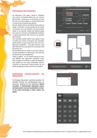 2010 proibida a reprodução parcial ou total sem autorização do autor | Getulino Pacheco | getpac@dtp.com.br
EDITANDO ART BOARDS
No Illustrator CS6 agora, pode-se trabalhar
com várias art boards dentro de um mesmo
documento - basta que, no momento em que
for criar um novo arquivo, o usuário determine
o número de art boards que deseja.
Através daferramenta Art Board Tool, pode-se
editar o formato e posicionamento de várias
art boards; uma vez ativada essa ferramenta,
todas as art boards criadas são diferenciadas
por meio de números, possibilitando também
o reposicionamento das mesmas no próprio
documento.
Um exemplo prático dessa nova opção é que
se pode criar várias art boards (por exemplo,
quatro delas) e, para cada uma, criar uma con-
figuração específica - uma para banner, uma
para formato A4, outra para A3, outra para tela
de pintura etc.
No momento de dar saída a uma arte, basta o
usuário especificar à impressora com qual das
art boards se está trabalhando.
Pode se aplicar ao art board marcas de san-
gria (Bleed) que aparecem indicadas como
uma margem vermelha ao redor da página e
que podem ter seu valor estipulado numeri-
camente no Document Setup através de um
botão localizado na barra do menu principal.
EDITANDO VISUALIZAÇÃO DE
ARQUIVOS
O Arrange Document, permite escolher di-
ferentes formas de visualizações para os
arquivos abertos em seu aplicativo. Basta
escolher a distribuição desejada repre-
sentada pelos ícones localizados na bar-
ra do menu principal e clicar sobre um
deles.
 