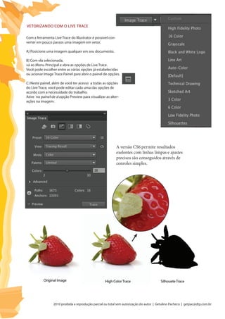2010 proibida a reprodução parcial ou total sem autorização do autor | Getulino Pacheco | getpac@dtp.com.br
A versão CS6 permite resultados
exelentes com linhas limpas e ajustes
precisos são conseguidos através de
conroles simples.
Vetorizando com o Live Trace
Com a ferramenta Live Trace do Illustrator é possivel con-
verter em pouco passos uma imagem em vetor.
A) Posicione uma imagem qualquer em seu documento.
B) Com ela selecionada,
vá ao Menu Principal e abra as opções de Live Trace.
Você pode escolher entre as várias opções já estabelecidas
ou acionar Image Trace Painel para abrir o painel de opções.
C) Neste painel, além de você ter acesso a todas as opções
do Live Trace, você pode editar cada uma das opções de
acordo com a necessidade do trabalho.
Ative no painel de aopção Preview para visualizar as alter-
ações na imagem.
 