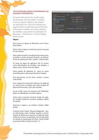 2010 proibida a reprodução parcial ou total sem autorização do autor | Getulino Pacheco | getpac@dtp.com.br
Dicas para melhorar a performance de
algumas ferramentas
A maioria dos paineis de modificações
do Illustrator está vinculada a medidas,
como as réguas e objetos, que podem
ser aplicadas com tipos de medidas pré-
especificadas ou alteradas posteriormente.
O Illustrator trabalha com vários padrões
de medidas que podem ser alteradas em
Illustrator > Preferences> Units & Display
Performance.
Réguas
Para acionar as réguas no Illustrator vá em View>
Show Rulers.
Clique sobre a régua e arraste para puxar uma guia
em seu arquivo.
Você pode esconder a visualização das réguas pres-
sionando as teclas Comand/ Control+; ou eliminá-
las de seu arquivo em View> Guides > Clear Guides.
As Guias da régua do aplicativo não só servem
como delimitadores de medidas, mas também, e
alguns casos, atuam como um objeto.
Como padrão do aplicativo as guias ao serem
arrastadas para o arquivo permanecem travadas.
Para destravá-las, vá em View> Guides e acione
Look Guides.
Com a régua livre é possivel rotacioná- la, deletá-la
ou usá-la como um objeto que aceita funções de
algumas ferramentas, como por exemplo :
Ao ser usada a guia em conjunto com Pathfinder,
pode ser utilizada para se dividir objetos.
Assim como é possível converter Guides em obje-
tos, também podemos converter qualquer objeto
em guides.
Selecione o objeto e vá emView> Guides> Make
Guides.
A função Smart Guides “Reguas Inteligentes” pos-
sui informações sobre medidas, ângulos e central-
izações de objetos que aparecem ao lado das quias
conforme ocorrem as operações. Esta função pode
ser ativada ou desativadas em View> Smart Guides
ou pressionando as teclas Comand + U.
 