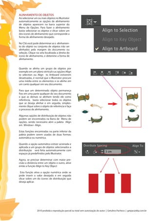 2010 proibida a reprodução parcial ou total sem autorização do autor | Getulino Pacheco | getpac@dtp.com.br
Alinhamento de objetos
Ao selecionar um ou mais objetos no Illustrator
automaticamente as opções de alinhamento
de objetos aparecem na barra superior do
Menu de Opções. Para fazer o alinhamento
basta selecionar os objetos e clicar sobre um
dos ícones de alinhamento que corresponde a
forma de alinhamento desejado.
No CS6 você pode determinar se o alinhamen-
to do objeto ou conjunto de objetos irão ser
alinhados pela margem do documento ou
seleção. Clique na seta localizada a direita do
ícone de alinhamento, e detemine a forma de
alinhamento.
Quando se alinha um grupo de objetos por
exemplo em um plano vertical e as opções Align
to selection ou Align to Artboard estiverem
desativadas, é normal que o Illustrator procure
uma média entre os elementos e os alinhe em
um canto qualquer em seu documento.
Para que um determinado objeto permaneça
fixo em uma parte qualquer do seu documento
e que as demais se alinhem tendo ele como
referência, basta selecionar todos os objetos
que se deseja alinhar e em seguida, simples-
mente clique sobre o objeto de referência e faça
o processo de alinhamento.
Algumas opções de distribuição de objetos não
podem ser encontrados na Barra de Menu de
opções, sendo necessário abrir a paleta Align
em Window> Align.
Estas funções encontradas na parte inferior da
paleta podem serem usadas de duas formas:
automática ou numérica.
Quando a opção automática estiver acionada e
aplicada a um grupo de objetos selecionados a
distribuição será feita automaticamente com
espaços já predefinidos pelo Illustrator.
Agora, se precisar determinar com maior pre-
cisão a distância entre um objeto e outro, ative
então a função Align to Key Object
Esta função ativa a opção numérica onde se
pode inserir o valor desejado e em seguida
clicar sobre um do ícones de distribuição que
deseja aplicar.
 