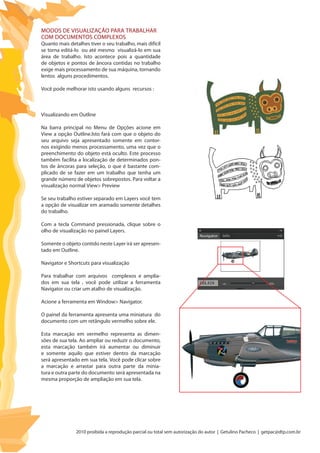 2010 proibida a reprodução parcial ou total sem autorização do autor | Getulino Pacheco | getpac@dtp.com.br
Modos de visualização para trabalhar
com documentos complexos
Quanto mais detalhes tiver o seu trabalho, mais difícil
se torna editá-lo ou até mesmo visualizá-lo em sua
área de trabalho. Isto acontece pois a quantidade
de objetos e pontos de âncora contidas no trabalho
exige mais processamento de sua máquina, tornando
lentos alguns procedimentos.
Você pode melhorar isto usando alguns recursos :
Visualizando em Outline
Na barra principal no Menu de Opções acione em
View a opção Outline.Isto fará com que o objeto do
seu arquivo seja apresentado somente em contor-
nos exigindo menos processamento, uma vez que o
preenchimento do objeto está oculto. Este processo
também facilita a localização de determinados pon-
tos de âncoras para seleção, o que é bastante com-
plicado de se fazer em um trabalho que tenha um
grande número de objetos sobrepostos. Para voltar a
visualização normal View> Preview
Se seu trabalho estiver separado em Layers você tem
a opção de visualizar em aramado somente detalhes
do trabalho.
Com a tecla Command pressionada, clique sobre o
olho de visualização no painel Layers.
Somente o objeto contido neste Layer irá ser apresen-
tado em Outline.
Navigator e Shortcuts para visualização
Para trabalhar com arquivos complexos e amplia-
dos em sua tela , você pode utilizar a ferramenta
Navigator ou criar um atalho de visualização.
Acione a ferramenta em Window> Navigator.
O painel da ferramenta apresenta uma miniatura do
documento com um retângulo vermelho sobre ele.
Esta marcação em vermelho representa as dimen-
sões de sua tela. Ao ampliar ou reduzir o documento,
esta marcação também irá aumentar ou diminuir
e somente aquilo que estiver dentro da marcação
será apresentado em sua tela. Você pode clicar sobre
a marcação e arrastar para outra parte da minia-
tura e outra parte do documento será apresentada na
mesma proporção de ampliação em sua tela.
 