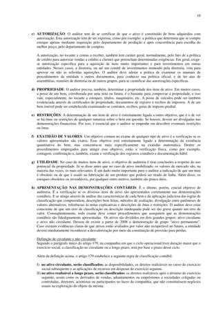 10
c) AUTORIZAÇÃO: O auditor tem de se certificar de que o ativo é constituído de bens adquiridos com
autorização. Esta autorização tem de ser expressa, como por exemplo: a política que determina que se compre
estoque apenas mediante requisição pelo departamento de produção e após concorrência para escolha do
melhor preço, pelo departamento de compras.
A autorização, no tocante a contas a receber, também tem caráter geral, normalmente, pelo fato de a política
de crédito para autorizar vendas a crédito a clientes que preencham determinadas exigências. Em geral, exige-
se autorização específica para a aquisição de itens muito importantes e para investimentos em outras
entidades. Nesses casos, a diretoria, ou até um comitê de investimentos nomeado pela diretoria, vota para
aprovar ou não as referidas aquisições. O auditor deve adotar a prática de examinar os manuais de
procedimentos da entidade e outros documentos, para conhecer sua política oficial, e de ler atas de
assembléias, reuniões de diretoria ou de outros grupos, para se cientificar das autorizações específicas.
d) PROPRIEDADE: O auditor precisa, também, determinar a propriedade dos itens de ativo. Em muitos casos,
a posse de um bem, corroborada por uma nota ou fatura, é o bastante para comprovar a propriedade, e isso
vale, especialmente, no tocante a estoques, títulos, maquinário, etc. A posse de veículos pode ser também
evidenciada através de certificados de propriedade, documentos de registro e recibos de impostos. A de um
bem imóvel pode ser estabelecida examinando-se contratos, recibos, guias de imposto predial.
e) RESTRIÇÕES: A determinação de um item de ativo é estreitamente ligada a outro objetivo, que é o de ver
se há ônus ou restrições de qualquer natureza sobre o bem em questão. Se houver, devem ser divulgadas nas
demonstrações financeiras. Por isso, é essencial que o auditor se empenhe em descobrir eventuais restrições
ou ônus.
f) EXATIDÃO DE VALORES: Um objetivo comum no exame de qualquer tipo de ativo é a verificação se os
valores apresentados são exatos. Esse objetivo está estreitamente ligado a determinação da existência
quantitativa do bem, mas concentra-se mais especificamente na exatidão matemática. Dentre os
procedimentos empregados para atingir esse objetivo, estão a verificação física, como por exemplo,
contagem, confirmação e, também, exame e verificação dos registros contábeis e documentação hábil.
g) UTILIDADE: No caso de muitos itens de ativo, o objetivo de auditoria é tirar conclusões a respeito do uso
potencial da propriedade. Já se disse antes que no caso de ativo imobilizado, os valores de mercado são, na
maioria das vezes, os mais relevantes. É um dado muito importante para o auditor a indicação de que um item
é obsoleto ou de que é usado na fabricação de um produto que poderá ser tirado de linha. Além disso, os
estoques obsoletos ou invendáveis, por qualquer outro motivo, também são pouco úteis.
h) APRESENTAÇÃO NAS DEMONSTRAÇÕES CONTÁBEIS: É o último, porém, crucial objetivo de
auditoria. É a verificação se os diversos itens de ativo são apresentados corretamente nas demonstrações
contábeis. E se atinge através de análise das características de cada bem e da aplicação judiciosa das regras de
classificação que compreendem, descrições bem feitas, métodos de avaliação, divulgação entre parênteses de
valores alternativos, referências às notas explicativas e descrições de ônus e restrições. O auditor deve estar
consciente de que um erro de classificação ou descrição inadequada pode ser tão grave quanto um erro de
valor. Conseqüentemente, todo exame deve conter procedimentos que assegurem que as demonstrações
contábeis são fidedignamente apresentadas. Os ativos são divididos em dois grandes grupos: ativo circulante
e ativo não circulante. Deixou de existir a partir de 2008 a demonstração de grupo “ativo permanente”.
Caso existam evidências claras de que ativos estão avaliados por valor não recuperável no futuro, a entidade
deverá imediatamente reconhecer a desvalorização por meio da constituição de provisão para perdas.
Definição de circulante e não circulante:
Segundo o parágrafo único do artigo 179, na companhia em que o ciclo operacional tiver duração maior que o
exercício social, a classificação no circulante ou a longo prazo, terá por base o prazo desse ciclo.
Além da definição acima, o artigo 179 estabelece a seguinte regra de classificação contábil:
I) no ativo circulante, serão classificados: as disponibilidades, os direitos realizáveis no curso do exercício
social subseqüente e as aplicações de recursos em despesas do exercício seguinte.
II) no ativo realizável a longo prazo, serão classificados: os direitos realizáveis após o término do exercício
seguinte, assim como os derivados de vendas, adiantamentos ou empréstimos a sociedades coligadas ou
controladas, diretores, acionistas ou participantes no lucro da companhia, que não constituíssem negócios
usuais na exploração do objeto da mesma.
 