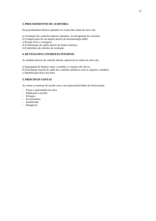 11
3. PROCEDIMENTOS DE AUDITORIA
Os procedimentos básicos adotados no exame das contas do ativo são:
a) Avaliação dos controles internos adotados, na salvaguarda dos mesmos;
b) Comprovação de sua adição através de documentação hábil;
c) Exame físico e contagem;
d) Confirmação de saldos através de fontes externas;
e) Conferência de cálculos de avaliação.
4. REVISÃO DOS CONTROLES INTERNOS
As medidas básicas de controle interno, aplicáveis às contas do ativo são:
a) Segregação de funções entre a custódia e o registro dos ativos;
b) Conciliação mensal do saldo dos controles analíticos com os registros contábeis;
c) Identificação física dos bens.
5. PRINCIPAIS CONTAS
As contas a examinar de acordo com a sua representatividade são basicamente:
- Caixa e equivalentes de caixa
- Duplicatas a receber
- Estoques
- Investimentos
- Imobilizado
- Intangíveis
 