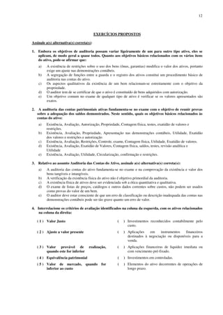 12
EXERCÍCIOS PROPOSTOS
Assinale a(s) alternativa(s) correta(s):
1. Embora os objetivos de auditoria possam variar ligeiramente de um para outro tipo ativo, eles se
aplicam, de modo geral a quase todos. Quanto aos objetivos básicos relacionados com os vários itens
do ativo, pode-se afirmar que:
a) A existência de restrições sobre o uso dos bens (ônus, garantias) modifica o valor dos ativos, portanto
exige um ajuste nas demonstrações contábeis.
b) A segregação de funções entre a guarda e o registro dos ativos constitui um procedimento básico de
auditoria nas contas do ativo.
c) Os aspectos qualitativos da existência de um bem relacionam-se estreitamente com o objetivo da
propriedade.
d) O auditor tem de se certificar de que o ativo é constituído de bens adquiridos com autorização.
e) Um objetivo comum no exame de qualquer tipo de ativo é verificar se os valores apresentados são
exatos.
2. A auditoria das contas patrimoniais ativas fundamenta-se no exame com o objetivo de reunir provas
sobre a adequação dos saldos demonstrados. Neste sentido, quais os objetivos básicos relacionados às
contas do ativo:
a) Existência, Avaliação, Autorização, Propriedade, Contagem física, testes, exatidão de valores e
restrições.
b) Existência, Avaliação, Propriedade, Apresentação nas demonstrações contábeis, Utilidade, Exatidão
dos valores e restrições e autorização
c) Existência, Avaliação, Restrições, Controle, exame, Contagem física, Utilidade, Exatidão de valores.
d) Existência, Avaliação, Exatidão de Valores, Contagem física, saldos, testes, revisão analítica e
Utilidade
e) Existência, Avaliação, Utilidade, Circularização, confirmação e restrições.
3. Relativo ao assunto Auditoria das Contas do Ativo, assinale a(s) alternativa(s) correta(s):
a) A auditoria das contas do ativo fundamenta-se no exame e na comprovação da existência e valor dos
bens tangíveis e intangíveis.
b) A verificação da existência física do ativo não é objetivo primordial da auditoria.
c) A existência física de ativos deve ser evidenciada sob a ótica quantitativa e qualitativa.
d) O exame de listas de preços, catálogos e outros dados correntes sobre custos, não podem ser usados
como provas do valor de um bem.
e) O auditor deve estar consciente de que um erro de classificação ou descrição inadequada das contas nas
demonstrações contábeis pode ser tão grave quanto um erro de valor.
4. Interrelacione os critérios de avaliação identificados na coluna da esquerda, com os ativos relacionados
na coluna da direita:
( 1 ) Valor Justo ( ) Investimentos reconhecidos contabilmente pelo
custo.
( 2 ) Ajuste a valor presente ( ) Aplicações em instrumentos financeiros
destinados à negociação ou disponíveis para a
venda.
( 3 ) Valor provável de realização,
quando este for inferior
( ) Aplicações financeiras de liquidez imediata ou
com vencimento pré-fixado.
( 4 ) Equivalência patrimonial ( ) Investimentos em controladas.
( 5 ) Valor de mercado, quando for
inferior ao custo
( ) Elementos do ativo decorrentes de operações de
longo prazo.
 