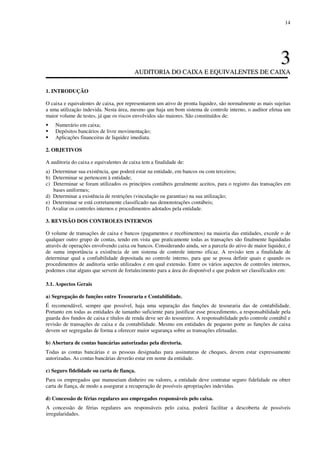 14
33
AAUUDDIITTOORRIIAA DDOO CCAAIIXXAA EE EEQQUUIIVVAALLEENNTTEESS DDEE CCAAIIXXAA
1. INTRODUÇÃO
O caixa e equivalentes de caixa, por representarem um ativo de pronta liquidez, são normalmente as mais sujeitas
a uma utilização indevida. Nesta área, mesmo que haja um bom sistema de controle interno, o auditor efetua um
maior volume de testes, já que os riscos envolvidos são maiores. São constituídos de:
Numerário em caixa;
Depósitos bancários de livre movimentação;
Aplicações financeiras de liquidez imediata.
2. OBJETIVOS
A auditoria do caixa e equivalentes de caixa tem a finalidade de:
a) Determinar sua existência, que poderá estar na entidade, em bancos ou com terceiros;
b) Determinar se pertencem à entidade;
c) Determinar se foram utilizados os princípios contábeis geralmente aceitos, para o registro das transações em
bases uniformes;
d) Determinar a existência de restrições (vinculação ou garantias) na sua utilização;
e) Determinar se está corretamente classificado nas demonstrações contábeis;
f) Avaliar os controles internos e procedimentos adotados pela entidade.
3. REVISÃO DOS CONTROLES INTERNOS
O volume de transações de caixa e bancos (pagamentos e recebimentos) na maioria das entidades, excede o de
qualquer outro grupo de contas, tendo em vista que praticamente todas as transações são finalmente liquidadas
através de operações envolvendo caixa ou bancos. Considerando ainda, ser a parcela do ativo de maior liquidez, é
de suma importância a existência de um sistema de controle interno eficaz. A revisão tem a finalidade de
determinar qual a confiabilidade depositada no controle interno, para que se possa definir quais e quando os
procedimentos de auditoria serão utilizados e em qual extensão. Entre os vários aspectos de controles internos,
podemos citar alguns que servem de fortalecimento para a área do disponível e que podem ser classificados em:
3.1. Aspectos Gerais
a) Segregação de funções entre Tesouraria e Contabilidade.
É recomendável, sempre que possível, haja uma separação das funções de tesouraria das de contabilidade.
Portanto em todas as entidades de tamanho suficiente para justificar esse procedimento, a responsabilidade pela
guarda dos fundos de caixa e títulos de renda deve ser do tesoureiro. A responsabilidade pelo controle contábil e
revisão de transações de caixa e da contabilidade. Mesmo em entidades de pequeno porte as funções de caixa
devem ser segregadas de forma a oferecer maior segurança sobre as transações efetuadas.
b) Abertura de contas bancárias autorizadas pela diretoria.
Todas as contas bancárias e as pessoas designadas para assinaturas de cheques, devem estar expressamente
autorizadas. As contas bancárias deverão estar em nome da entidade.
c) Seguro fidelidade ou carta de fiança.
Para os empregados que manuseiam dinheiro ou valores, a entidade deve contratar seguro fidelidade ou obter
carta de fiança, de modo a assegurar a recuperação de possíveis apropriações indevidas.
d) Concessão de férias regulares aos empregados responsáveis pelo caixa.
A concessão de férias regulares aos responsáveis pelo caixa, poderá facilitar a descoberta de possíveis
irregularidades.
 