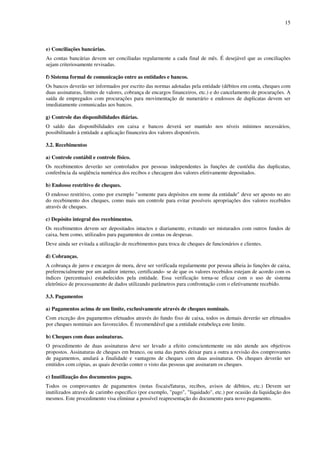 15
e) Conciliações bancárias.
As contas bancárias devem ser conciliadas regularmente a cada final de mês. É desejável que as conciliações
sejam criteriosamente revisadas.
f) Sistema formal de comunicação entre as entidades e bancos.
Os bancos deverão ser informados por escrito das normas adotadas pela entidade (débitos em conta, cheques com
duas assinaturas, limites de valores, cobrança de encargos financeiros, etc.) e do cancelamento de procurações. A
saída de empregados com procurações para movimentação de numerário e endossos de duplicatas devem ser
imediatamente comunicadas aos bancos.
g) Controle das disponibilidades diárias.
O saldo das disponibilidades em caixa e bancos deverá ser mantido nos níveis mínimos necessários,
possibilitando à entidade a aplicação financeira dos valores disponíveis.
3.2. Recebimentos
a) Controle contábil e controle físico.
Os recebimentos deverão ser controlados por pessoas independentes às funções de custódia das duplicatas,
conferência da seqüência numérica dos recibos e checagem dos valores efetivamente depositados.
b) Endosso restritivo de cheques.
O endosso restritivo, como por exemplo "somente para depósitos em nome da entidade" deve ser aposto no ato
do recebimento dos cheques, como mais um controle para evitar possíveis apropriações dos valores recebidos
através de cheques.
c) Depósito integral dos recebimentos.
Os recebimentos devem ser depositados intactos e diariamente, evitando ser misturados com outros fundos de
caixa, bem como, utilizados para pagamentos de contas ou despesas.
Deve ainda ser evitada a utilização de recebimentos para troca de cheques de funcionários e clientes.
d) Cobranças.
A cobrança de juros e encargos de mora, deve ser verificada regularmente por pessoa alheia às funções de caixa,
preferencialmente por um auditor interno, certificando- se de que os valores recebidos estejam de acordo com os
índices (percentuais) estabelecidos pela entidade. Essa verificação torna-se eficaz com o uso de sistema
eletrônico de processamento de dados utilizando parâmetros para confrontação com o efetivamente recebido.
3.3. Pagamentos
a) Pagamentos acima de um limite, exclusivamente através de cheques nominais.
Com exceção dos pagamentos efetuados através do fundo fixo de caixa, todos os demais deverão ser efetuados
por cheques nominais aos favorecidos. É recomendável que a entidade estabeleça este limite.
b) Cheques com duas assinaturas.
O procedimento de duas assinaturas deve ser levado a efeito conscientemente ou não atende aos objetivos
propostos. Assinaturas de cheques em branco, ou uma das partes deixar para a outra a revisão dos comprovantes
de pagamentos, anulará a finalidade e vantagens de cheques com duas assinaturas. Os cheques deverão ser
emitidos com cópias, as quais deverão conter o visto das pessoas que assinaram os cheques.
c) Inutilização dos documentos pagos.
Todos os comprovantes de pagamentos (notas fiscais/faturas, recibos, avisos de débitos, etc.) Devem ser
inutilizados através de carimbo específico (por exemplo, "pago", "liquidado", etc.) por ocasião da liquidação dos
mesmos. Este procedimento visa eliminar a possível reapresentação do documento para novo pagamento.
 