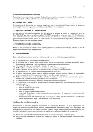 16
d) Controle sobre os cheques em branco.
Somente as pessoas autorizadas a preparar cheques devem ter acesso aos cheques em branco. Todos os cheques
requisitados junto aos bancos deverão ser controlados adequadamente.
e) Débitos em conta e senhas.
O procedimento de duas senhas para autorizar pagamentos através de instituições financeiras deve ser levado em
consideração para maior segurança da entidade e confiabilidade aos empregados.
3.4. Aplicações Financeiras de Liquidez Imediata
As aplicações em instrumentos financeiras têm sido operação de destaque no critério de avaliação dos ativos na
lei nº 11.638/07 que alterou parcialmente a lei nº 6.404/76, destacando-se neste caso o art. 183. O auditor deve
estar atento à natureza das aplicações e riscos envolvidos (ex. derivativos) e à necessidade de ajustes ao valor
provável de realização, quando inferior ao valor contábil, ao valor de mercado ou equivalente, com reflexos no
resultado do exercício e/ou patrimônio líquido.
4. PROCEDIMENTOS DE AUDITORIA
Dentre os procedimentos de auditoria que o auditor poderá utilizar no desenvolvimento dos trabalhos na área de
caixa e equivalentes de caixa, podemos citar:
4.1. Contagem de caixa
Para a realização de contagem de caixa, o auditor deverá observar no mínimo, as seguintes técnicas:
a) A contagem de caixa deve ser previamente planejada;
b) É necessário que o auditor tenha conhecimento prévio das modalidades de caixa existentes e do seu
funcionamento (caixa geral, caixa recebimentos, caixa pagamentos, caixa fundo fixo);
c) A contagem de caixa deve ser efetuada em caráter de surpresa;
d) Todos os fundos existentes em poder do caixa devem ser incluídos na contagem;
e) Quando existirem mais de um caixa, os mesmos deverão ser contados simultaneamente;
f) A contagem deverá ser efetuada na presença do responsável pelo caixa;
g) O auditor deverá estar atento para as situações anormais (cheques antigos, cheques de funcionários,
comprovantes de desembolsos de caixa sem data ou com data antiga, vales, etc.);
h) Todos os comprovantes de desembolsos incluídos no saldo de caixa, deverão ser analisados quanto a
autenticidade e evidência de aprovação por um titular responsável;
i) O trabalho efetuado pelo auditor deverá ser evidenciado nos papéis de trabalho;
j) A contagem de caixa deverá ser demonstrada em formulário específico, preenchido a caneta e conter os
seguintes dados:
- nome da entidade;
- nome do responsável pelo caixa;
- data e hora da contagem;
- nome do auditor que efetuou a contagem;
- composição da contagem (notas, moedas, cheques, comprovantes de pagamentos e recebimentos não
lançados no caixa);
- declaração assinada pelo responsável pelo caixa de que os valores contados representam a totalidade dos
fundos de caixa em seu poder e que os mesmos foram devolvidos.
4.2. Exame das conciliações bancárias
Normalmente as entidades preparam mensalmente as conciliações bancárias, as quais representam uma
conciliação do saldo da conta corrente bancária (extrato fornecido pelo banco) com o saldo apresentado pelo
razão analítico. Analisando as conciliações bancárias, o auditor interno pode assegurar-se dos controles internos
mantidos nesta área. Os passos a serem seguidos na análise das conciliações bancárias são basicamente:
a) Verificar se são elaboradas mensalmente para todos os bancos com os quais a entidade opera;
b) Verificar se são preparadas e revisadas por empregados alheios as funções de caixa e controle de saldos
bancários;
 