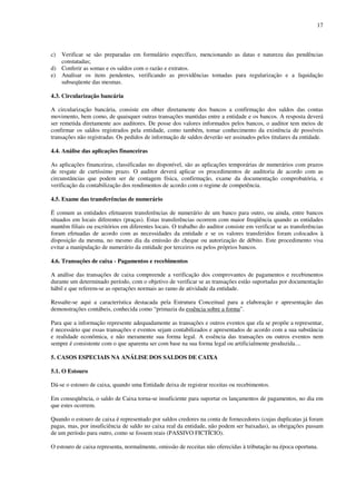 17
c) Verificar se são preparadas em formulário específico, mencionando as datas e natureza das pendências
constatadas;
d) Conferir as somas e os saldos com o razão e extratos.
e) Analisar os itens pendentes, verificando as providências tomadas para regularização e a liquidação
subseqüente das mesmas.
4.3. Circularização bancária
A circularização bancária, consiste em obter diretamente dos bancos a confirmação dos saldos das contas
movimento, bem como, de quaisquer outras transações mantidas entre a entidade e os bancos. A resposta deverá
ser remetida diretamente aos auditores. De posse dos valores informados pelos bancos, o auditor tem meios de
confirmar os saldos registrados pela entidade, como também, tomar conhecimento da existência de possíveis
transações não registradas. Os pedidos de informação de saldos deverão ser assinados pelos titulares da entidade.
4.4. Análise das aplicações financeiras
As aplicações financeiras, classificadas no disponível, são as aplicações temporárias de numerários com prazos
de resgate de curtíssimo prazo. O auditor deverá aplicar os procedimentos de auditoria de acordo com as
circunstâncias que podem ser de contagem física, confirmação, exame da documentação comprobatória, e
verificação da contabilização dos rendimentos de acordo com o regime de competência.
4.5. Exame das transferências de numerário
É comum as entidades efetuarem transferências de numerário de um banco para outro, ou ainda, entre bancos
situados em locais diferentes (praças). Estas transferências ocorrem com maior freqüência quando as entidades
mantêm filiais ou escritórios em diferentes locais. O trabalho do auditor consiste em verificar se as transferências
foram efetuadas de acordo com as necessidades da entidade e se os valores transferidos foram colocados à
disposição da mesma, no mesmo dia da emissão do cheque ou autorização de débito. Este procedimento visa
evitar a manipulação de numerário da entidade por terceiros ou pelos próprios bancos.
4.6. Transações de caixa - Pagamentos e recebimentos
A análise das transações de caixa compreende a verificação dos comprovantes de pagamentos e recebimentos
durante um determinado período, com o objetivo de verificar se as transações estão suportadas por documentação
hábil e que referem-se as operações normais ao ramo de atividade da entidade.
Ressalte-se aqui a característica destacada pela Estrutura Conceitual para a elaboração e apresentação das
demonstrações contábeis, conhecida como “primazia da essência sobre a forma”.
Para que a informação represente adequadamente as transações e outros eventos que ela se propõe a representar,
é necessário que essas transações e eventos sejam contabilizados e apresentados de acordo com a sua substância
e realidade econômica, e não meramente sua forma legal. A essência das transações ou outros eventos nem
sempre é consistente com o que aparenta ser com base na sua forma legal ou artificialmente produzida....
5. CASOS ESPECIAIS NA ANÁLISE DOS SALDOS DE CAIXA
5.1. O Estouro
Dá-se o estouro de caixa, quando uma Entidade deixa de registrar receitas ou recebimentos.
Em conseqüência, o saldo de Caixa torna-se insuficiente para suportar os lançamentos de pagamentos, no dia em
que estes ocorrem.
Quando o estouro de caixa é representado por saldos credores na conta de fornecedores (cujas duplicatas já foram
pagas, mas, por insuficiência de saldo no caixa real da entidade, não podem ser baixadas), as obrigações passam
de um período para outro, como se fossem reais (PASSIVO FICTÍCIO).
O estouro de caixa representa, normalmente, omissão de receitas não oferecidas à tributação na época oportuna.
 