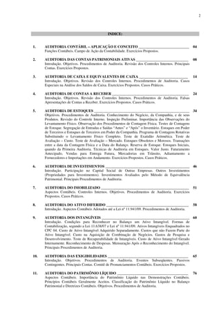 2
INDICE:
1. AUDITORIA CONTÁBIL – APLICAÇÃO E CONCEITO ___________________________ 04
Funções Contábeis. Campo de Ação da Contabilidade. Exercícios Propostos.
2. AUDITORIA DAS CONTAS PATRIMONIAIS ATIVAS ____________________________ 08
Introdução. Objetivos. Procedimentos de Auditoria. Revisão dos Controles Internos. Principais
Contas. Exercícios Propostos.
3. AUDITORIA DE CAIXA E EQUIVALENTES DE CAIXA __________________________ 14
Introdução. Objetivos. Revisão dos Controles Internos. Procedimentos de Auditoria. Casos
Especiais na Análise dos Saldos de Caixa. Exercícios Propostos. Casos Práticos.
4. AUDITORIA DE CONTAS A RECEBER _________________________________________ 24
Introdução. Objetivos. Revisão dos Controles Internos. Procedimentos de Auditoria. Falsas
Apresentações de Contas a Receber. Exercícios Propostos. Casos Práticos.
5. AUDITORIA DE ESTOQUES ___________________________________________________ 34
Objetivos. Procedimentos de Auditoria. Conhecimento do Negócio, da Companhia, e de seus
Produtos. Revisão do Controle Interno. Inspeção Preliminar. Importância das Observações do
Levantamento Físico. Observação dos Procedimentos de Contagem Física. Testes de Contagens
de Estoque. Segregação de Entradas e Saídas “Antes” e “Após” o Inventário. Estoques em Poder
de Terceiros e Estoques de Terceiros em Poder da Companhia. Programa de Contagens Rotativas
Substituindo o Levantamento Físico Completo. Teste de Exatidão Aritmética. Teste de
Avaliação – Custo. Teste de Avaliação – Mercado. Estoques Obsoletos e Morosos. Transações
entre a data da Contagem Física e a Data do Balanço. Reserva de Estoque. Estoques Iniciais,
quando da Primeira Auditoria. Técnicas de Auditoria em Estoques. Valor Justo. Faturamento
Antecipado, Vendas para Entrega Futura, Mercadorias em Trânsito, Adiantamento a
Fornecedores e Importações em Andamento. Exercícios Propostos. Casos Práticos.
6. AUDITORIA DE INVESTIMENTOS _____________________________________________ 46
Introdução. Participação no Capital Social de Outras Empresas. Outros Investimentos
(Propriedades para Investimentos). Investimentos Avaliados pelo Método de Equivalência
Patrimonial. Principais Procedimentos de Auditoria.
7. AUDITORIA DO IMOBILIZADO _______________________________________________ 51
Aspectos Contábeis. Controles Internos. Objetivos. Procedimentos de Auditoria. Exercícios
Propostos. Casos Práticos.
8. AUDITORIA DO ATIVO DIFERIDO ____________________________________________ 58
Introdução. Aspectos Contábeis Adotados até a Lei nº 11.941/09. Procedimentos de Auditoria.
9. AUDITORIA DOS INTANGÍVEIS _______________________________________________ 60
Introdução. Condições para Reconhecer no Balanço um Ativo Intangível. Formas de
Contabilização, segundo a Lei 11.638/07 e Lei nº 11.941/09. Ativos Intangíveis Enquadrados no
CPC 04. Custo de Ativo Intangível Adquirido Separadamente. Custos que não Fazem Parte do
Ativo Intangível. Custo na Aquisição de Combinação de Negócios. Gastos de Pesquisa e
Desenvolvimento. Teste de Recuperabilidade de Intangíveis. Custo de Ativo Intangível Gerado
Internamente. Reconhecimento de Despesas. Mensuração Após o Reconhecimento do Intangível.
Principais Procedimentos de Auditoria.
10. AUDITORIA DAS EXIGIBILIDADES ___________________________________________ 65
Introdução. Objetivos. Procedimentos de Auditoria. Eventos Subseqüentes. Passivos
Contingentes. Principais Contas. Comitê de Pronunciamentos Contábeis. Exercícios Propostos.
11. AUDITORIA DO PATRIMÔNIO LÍQUIDO ______________________________________ 76
Aspectos Contábeis. Importância do Patrimônio Líquido nas Demonstrações Contábeis.
Princípios Contábeis Geralmente Aceitos. Classificação do Patrimônio Líquido no Balanço
Patrimonial e Diretrizes Contábeis. Objetivos. Procedimentos de Auditoria.
 