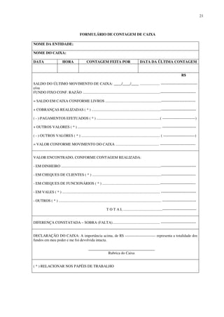 21
FORMULÁRIO DE CONTAGEM DE CAIXA
NOME DA ENTIDADE:
NOME DO CAIXA:
DATA HORA CONTAGEM FEITA POR DATA DA ÚLTIMA CONTAGEM
R$
SALDO DO ÚLTIMO MOVIMENTO DE CAIXA: ____/____/____ ..................... ------------------------------
e/ou
FUNDO FIXO CONF. RAZÃO ..................................................................................-----------------------------
= SALDO EM CAIXA CONFORME LIVROS ...........................................................----------------------------
+ COBRANÇAS REALIZADAS ( * ) .........................................................................-----------------------------
( - ) PAGAMENTOS EFETUADOS ( * ) ...................................................................( ---------------------------)
+ OUTROS VALORES ( * ) ........................................................................................ ----------------------------
( - ) OUTROS VALORES ( * ) ................................................................................... ( --------------------------)
= VALOR CONFORME MOVIMENTO DO CAIXA .............................................. -----------------------------
VALOR ENCONTRADO, CONFORME CONTAGEM REALIZADA:
- EM DINHEIRO .........................................................................................................-----------------------------
- EM CHEQUES DE CLIENTES ( * ) .........................................................................----------------------------
- EM CHEQUES DE FUNCIONÁRIOS ( * ) .............................................................-----------------------------
- EM VALES ( * ) ....................................................................................................... -----------------------------
- OUTROS ( * ) ............................................................................................................ ----------------------------
T O T A L .........................................----------------------------
DIFERENÇA CONSTATADA – SOBRA (FALTA).................................................. -----------------------------
DECLARAÇÃO DO CAIXA: A importância acima, de R$ ------------------------- representa a totalidade dos
fundos em meu poder e me foi devolvida intacta.
___________________________________
Rubrica do Caixa
( * ) RELACIONAR NOS PAPÉIS DE TRABALHO
 