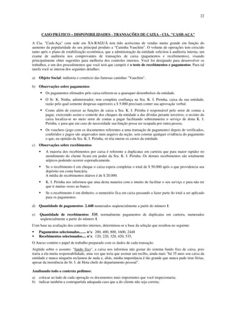 22
CASO PRÁTICO – DISPONIBILIDADES - TRANSAÇÕES DE CAIXA - CIA. "CASH-AÇA"
A Cia. "Cash-Aça" com sede em XA-RAGUÁ tem tido acréscimo de vendas muito grande em função do
aumento da popularidade do seu principal produto a "Caninha Vauchim". O volume de operações tem crescido
tanto após o plano de estabilização econômica, que a administração da entidade solicitou à auditoria interna, um
exame de auditoria nos comprovantes de transações de caixa (pagamentos e recebimentos), visando
principalmente obter sugestões para melhoria dos controles internos. Você foi designado para desenvolver os
trabalhos, e um dos procedimentos que você terá que cumprir é o teste de recebimentos e pagamentos. Para tal
tarefa você se interou dos seguintes detalhes:
a) Objeto Social: indústria e comércio das famosas caninhas "Vauchim".
b) Observações sobre pagamentos:
Os pagamentos efetuados pelo caixa referem-se a quaisquer desembolsos da entidade.
O Sr. K. Ninha, administrador, tem completa confiança na Sra. K. I. Pirinha, caixa da sua entidade,
razão pelo qual somente despesas superiores a $ 5.000 precisam conter sua aprovação verbal.
Como além de exercer as funções de caixa a Sra. K. I. Pirinha é responsável pelo setor de contas a
pagar, exercendo assim o controle dos cheques da entidade a das dívidas perante terceiros; o recinto do
caixa localiza-se no meio setor de contas a pagar facilitando sobremaneira o serviço de dona K. I.
Pirinha, e para que em caso de necessidade sua função possa ser ocupada por outra pessoa.
Os vouchers (jogo com os documentos referentes a uma transação de pagamento) depois de verificados,
conferidos e pagos são arquivados num arquivo da seção, sem constar qualquer evidência do pagamento
o que, na opinião da Sra. K. I. Pirinha, só iria onerar os custos da entidade.
c) Observações sobre recebimentos:
A maioria dos recebimentos por caixa é referente a duplicatas em carteira que para maior rapidez no
atendimento do cliente ficam em poder da Sra. K. I. Pirinha. Os demais recebimentos são totalmente
atípicos podendo ocorrer esporadicamente.
Se o recebimento é em cheque o caixa espera completar o total de $ 50.000 após o que providencia seu
depósito em conta bancária.
A média de recebimentos diários é de $ 20.000.
K. I. Pirinha nos informou que atua desta maneira com o intuito de facilitar o seu serviço e para não ter
que ir muitas vezes ao banco.
Se o recebimento é em dinheiro, o numerário fica em caixa passando a fazer parte do total a ser aplicado
para os pagamentos.
d) Quantidade de pagamentos: 2.448 numerados seqüencialmente a partir do número 1.
e) Quantidade de recebimentos: 535, normalmente pagamentos de duplicatas em carteira, numerados
seqüencialmente a partir do número 1.
Com base na avaliação dos controles internos, determinou-se a base da seleção que resultou no seguinte:
Pagamentos selecionados....... n°s: 200, 400, 800, 1600, 2448
Recebimentos selecionados.... n°s: 120, 220, 320, 420, 535.
O Anexo contém o papel de trabalho preparado com os dados de cada transação.
Argüida sobre o assunto: "fundo fixo", a caixa nos informou não gostar do sistema fundo fixo de caixa, pois
traria a ela muita responsabilidade, uma vez que teria que assinar um recibo, ainda mais "há 35 anos sou caixa da
entidade e nunca ninguém reclamou de nada e, aliás, minha importância é tão grande que nunca pude tirar férias,
apesar da insistência do Sr. I. de Hota chefe do departamento pessoal".
Analisando todo o contexto pedimos:
a) colocar ao lado de cada operação os documentos mais importantes que você inspecionaria;
b) indicar também a contrapartida adequada caso que a do cliente não seja correta;
 
