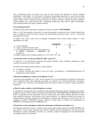 25
Esta circularização poderá ser positiva (no corpo da carta circular será solicitado ao devedor qualquer
manifestação “confirmando” ou “contestando”) ou negativa (em parágrafo específico no corpo da carta circular
constará que a não resposta caracterizará “confirmação do débito”). Há de se observar que tudo é feito pelo
próprio Auditor, desde a seleção do devedor, remessa das circulares (primeiro e quando necessário também o
segundo pedido), até o exame final de tudo. É importante lembrar que, sobre todos os saldos circularizados,
temos obrigatoriamente que chegar a alguma conclusão.
d) Levantamentos físicos:
É também um dos exames importantes, integrante do objeto de controle de DEVEDORES.
Feito o “cut-off” das operações na data base e o exame das operações ocorridas até a data, o Auditor poderá então
fazer o levantamento físico das contas a receber em carteira (dentro do possível fazer o “tie-up” - assunto que
apresentaremos a seguir).
O Auditor, neste exame, assim como em qualquer levantamento físico, deverá dedicar atenção a 3 (três)
quantidades e/ou cifras:
Quantidade $
a) o que encontramos X XX
b) o que os controles informam existir Y YY
c) o que efetivamente deveria existir (caso não houvesse
os ERROS, FRAUDES e OMISSÕES que
constatamos Z ZZ
O trabalho somente estará concluído, quando, X = Y= Z e XX = YY = ZZ.
e) Exame das contas a receber por idade dos saldos "aging- list":
O "aging-list" é um demonstrativo preparado pela própria Entidade, onde é facilmente identificada a idade
(vencido/a vencer/etc) das contas a receber.
O Auditor deverá dedicar atenção especial a 2 (dois) aspectos:
a) a exatidão do relatório;
b) as variações ocorridas para melhor ou pior (em valor e porcentagem) e possibilidade/expectativa de
realização das contas vencidas.
f) Resumo das duplicatas a receber, por localização "tie-up":
A data base para preparação do "tie-up" deverá coincidir com a da circularização das Instituições Financeiras
(estas confirmarão dados sobre duplicatas descontadas, em cobrança etc.), Escritórios Regionais, Advogados,
etc., e também com a data base do levantamento físico das contas a receber em carteira e carga em poder dos
cobradores.
g) Dias de vendas contidos no total de duplicata a receber:
As importâncias, propriamente ditas, isoladamente, não oferecerão dados para avaliação. O objetivo neste exame,
é identificar dias de vendas contidos no montante de DUPLICATAS A RECEBER EM DETERMINADA DATA
BASE. A quantidade de dias encontrada, deverá ser referenciada com cálculos idênticos efetuados em datas
bases anteriores (trimestres, e/ou semestres, e/ou exercício anterior). As variações em DIAS, que deverão ser
obrigatoriamente explicadas, identificarão (confirmando as conclusões que obtivermos no exame "aging-list") as
mudanças na política de PRAZOS a clientes, melhoras ou então quedas na eficiência do Departamento de
CRÉDITO, ou do Departamento de COBRANÇA, etc.
h) Exame dos eventos subseqüentes à data base selecionada (recebimentos, devoluções, etc.)
No fechamento periódico de contas, o Auditor, jamais poderá emitir opinião/conclusão sobre DEVEDORES, sem
antes efetuar o exame do que aconteceu com as Contas a Receber nos dias subseqüentes à data base do exame.
Devoluções de vendas, abatimentos, descontos, etc., anormais, exigirão investigação, bem como Recebimentos
em montante inferior às expectativas.
 