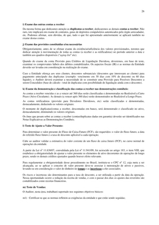 26
i) Exame das outras contas a receber
Da mesma forma que dedicamos atenção as duplicatas a receber, dedicaremos as demais contas a receber. Não
raro, isto implicará em exame de contratos, guias de depósitos compulsórios autenticados pelo órgão arrecadador,
etc. Podemos afirmar, sem dúvidas, de que, tudo o que foi apresentado anteriormente se aplicará também no
exame destas contas.
j) Exame das provisões constituídas e/ou necessárias
Obrigatoriamente, antes de se efetuar exame da existência/suficiência dos valores provisionados, teremos que
dedicar atenção à movimentação de todas as contas (a receber e as retificadoras) no período anterior a data e
também aos quadros disponíveis (“aging-list” etc).
Quando do exame da conta Provisão para Créditos de Liquidação Duvidosa, deveremos, em base de teste,
examinar os comprovantes hábeis dos débitos contabilizados. Os aspectos fiscais (IR) e as normas da Entidade
deverão ser levadas em consideração na realização do exame.
Caso a Entidade ofereça aos seus clientes, descontos substanciais (descontos que interessam ao cliente) para
pagamento antecipado das duplicatas (exemplo: vencimento em 30 dias com 10% de desconto ou 60 dias
líquido), o Auditor deverá examinar a necessidade de se constituir uma Provisão para Possíveis Descontos a
serem Concedidos (base de cálculo - total de duplicatas com possibilidade de liquidação ainda com o desconto).
k) Exame da demonstração e classificação das contas a receber nas demonstrações contábeis:
As contas a receber vencidas e as a vencer até 360 dias serão classificadas e demonstradas no Realizável a Curto
Prazo (Ativo Circulante). As demais (a vencer após 360 dias) serão demonstrados no Realizável a Longo Prazo.
As contas retificadoras (provisão para Devedores Duvidosos, etc) serão classificadas e demonstradas,
destacadamente, deduzindo os valores originais:
O montante de duplicatas/contas a receber, descontadas em banco, será demonstrado e classificado no ativo,
destacadamente, diminuindo os valores originais.
Os ônus que pesam sobre as contas a receber (contas/duplicatas dadas em garantia) deverão ser identificados nas
Notas Explicativas as Demonstrações Contábeis.
l) Teste de Ajuste a Valor Presente:
Para determinar o valor presente do Fluxo de Caixa Futuro (FCF), são requeridos: o valor do fluxo futuro, a data
do referido fluxo futuro e a taxa de desconto aplicável a cada operação.
Cabe ao auditor validar a estimativa do valor corrente de um fluxo de caixa futuro (FCF), no curso normal de
operações da entidade.
A partir da Lei nº 11.638/07, convalidada pela Lei nº 11.941/09, foi acrescido ao artigo 183, o item VIII, que
estabelece a obrigatoriedade de ajustar a valor presente os elementos de ativo decorrentes de operações de longo
prazo, sendo os demais créditos ajustados quando houver efeito relevante.
Para regulamentar a obrigatoriedade desse procedimento no Brasil, instituiu-se o CPC nº 12, cuja meta a ser
alcançada, ao se aplicar o conceito de valor presente deve-se associar à mensuração de ativos e passivos,
levando-se em consideração o valor do dinheiro no tempo e as incertezas a eles associados.
Os riscos e incertezas são determinantes para a taxa de desconto, a ser utilizada a partir da data da operação.
Nessa oportunidade ocorre a redução da receita de vendas, e com o passar dos dias os ajustes das reversões são
contabilizados como receitas financeiras.
m) Teste de Vendas:
O Auditor, nesta área, trabalhará suportado nos seguintes objetivos básicos:
m1) Certificar-se que as normas refletem as exigências da entidade e que estão sendo seguidas;
 