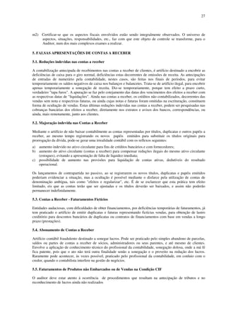 27
m2) Certificar-se que os aspectos fiscais envolvidos estão sendo integralmente observados. O universo de
aspectos, situações, responsabilidades, etc., faz com que este objeto de controle se transforme, para o
Auditor, num dos mais complexos exames a realizar.
5. FALSAS APRESENTAÇÕES DE CONTAS A RECEBER
5.1. Reduções indevidas nas contas a receber
A contabilização antecipada de recebimentos nas contas a receber de clientes, é artifício destinado a encobrir as
deficiências de caixa para o giro normal, deficiências estas decorrentes de omissões de receita. As antecipações
de entradas de numerário pela contabilidade, nestes casos, são feitas nos finais de períodos, para evitar
temporariamente os saldos negativos de caixa nos balanços e balancetes. Trata-se de artifício ilegal, para encobrir
apenas temporariamente a sonegação de receita. Diz-se temporariamente, porque tem efeito a prazo curto,
verdadeiro "tapa furos". A apuração se faz pelo cotejamento das datas dos vencimentos dos efeitos a receber com
as respectivas datas de "liquidações". Ainda nas contas a receber, os créditos não contabilizados, decorrentes das
vendas sem nota e respectivas faturas, ou ainda cujas notas e faturas foram omitidas na escrituração, constituem
forma de ocultação de vendas. Estas últimas reduções indevidas nas contas a receber, podem ser pesquisadas nas
cobranças bancárias dos efeitos a receber, diretamente nos extratos e avisos dos bancos, correspondências, ou
ainda, mais remotamente, junto aos clientes.
5.2. Majoração indevida nas Contas a Receber
Mediante o artifício de não baixar contabilmente as contas representadas por títulos, duplicatas e outros papéis a
receber, ao mesmo tempo registrando os novos papéis emitidos para substituir os títulos originais para
prorrogação da dívida, pode-se gerar uma irrealidade contábil com os reflexos seguintes:
a) aumento indevido no ativo circulante para fins de créditos bancários e com fornecedores;
b) aumento do ativo circulante (contas a receber) para compensar reduções ilegais do mesmo ativo circulante
(estoques), evitando a apresentação de falta de liquidez imediata;
c) possibilidade de aumento nas provisões para liquidação de contas ativas, dedutíveis do resultado
operacional.
Os lançamentos de contrapartida no passivo, ao se registrarem os novos títulos, duplicatas e papéis emitidos
poderiam evidenciar a situação, mas a ocultação é possível mediante o disfarce pela utilização de contas de
denominação ambígua, tais como "efeitos e regularizar", etc. É de se esclarecer que esta prática tem efeito
limitado, eis que as contas terão que ser ajustadas e os títulos deverão ser baixados, e assim não poderão
permanecer indefinidamente.
5.3. Contas a Receber - Faturamentos Fictícios
Entidades audaciosas, com dificuldades de obter financiamentos, por deficiências temporárias de faturamentos, já
tem praticado o artifício de emitir duplicatas e faturas representando fictícias vendas, para obtenção de lastro
creditório para descontos bancários de duplicatas ou contratos de financiamentos com base em vendas a longo
prazo (prestações).
5.4. Abonamento de Contas a Receber
Artifício contábil fraudulento destinado a sonegar lucros. Pode ser praticado pelo simples abandono de parcelas,
saldos ou partes de contas a receber de sócios, administradores ou seus parentes, e até mesmo de clientes.
Envolve a aplicação de conhecimento técnico do profissional da contabilidade, sonegação dolosa, onde a má fé
fica patente, pois que o ato não terá outra finalidade senão a sonegação e o proveito na redução dos lucros.
Raramente pode acontecer, às vezes possível, praticado pelo profissional da contabilidade, em conluio com o
credor, quando o contabilista interfere na gestão de negócios.
5.5. Faturamentos de Produtos não Embarcados ou de Vendas na Condição CIF
O auditor deve estar atento à ocorrência de procedimentos que resultam na antecipação de tributos e no
reconhecimento de lucros ainda não realizados
 