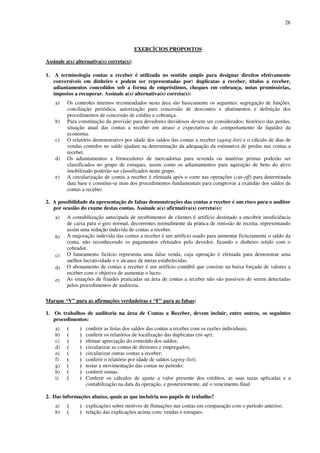 28
EXERCÍCIOS PROPOSTOS
Assinale a(s) alternativa(s) correta(s):
1. A terminologia contas a receber é utilizada no sentido amplo para designar direitos efetivamente
conversíveis em dinheiro e podem ser representadas por: duplicatas a receber, títulos a receber,
adiantamentos concedidos sob a forma de empréstimos, cheques em cobrança, notas promissórias,
impostos a recuperar. Assinale a(s) alternativa(s) correta(s):
a) Os controles internos recomendados nesta área são basicamente os seguintes: segregação de funções,
conciliação periódica, autorização para concessão de descontos e abatimentos e definição dos
procedimentos de concessão de crédito e cobrança.
b) Para constituição da provisão para devedores duvidosos devem ser considerados: histórico das perdas,
situação atual das contas a receber em atraso e expectativas do comportamento de liquidez da
economia.
c) O relatório demonstrativo por idade dos saldos das contas a receber (aging-list) e o cálculo de dias de
vendas contidos no saldo ajudam na determinação da adequação da estimativa de perdas nas contas a
receber.
d) Os adiantamentos a fornecedores de mercadorias para revenda ou matérias primas poderão ser
classificados no grupo de estoques, assim como os adiantamentos para aquisição de bens do ativo
imobilizado poderão ser classificados neste grupo.
e) A circularização de contas a receber é efetuada após o corte nas operações (cut-off) para determinada
data base e constitui-se num dos procedimentos fundamentais para comprovar a exatidão dos saldos de
contas a receber.
2. A possibilidade da apresentação de falsas demonstrações das contas a receber é um risco para o auditor
por ocasião do exame destas contas. Assinale a(s) afirmativa(s) correta(s):
a) A contabilização antecipada de recebimentos de clientes é artifício destinado a encobrir insuficiência
de caixa para o giro normal, decorrentes normalmente da prática de omissão de receita, representando
assim uma redução indevida de contas a receber.
b) A majoração indevida das contas a receber é um artifício usado para aumentar ficticiamente o saldo da
conta, não reconhecendo os pagamentos efetuados pelo devedor, ficando o dinheiro retido com o
cobrador.
c) O faturamento fictício representa uma falsa venda, cuja operação é efetuada para demonstrar uma
melhor lucratividade e o alcance de metas estabelecidas.
d) O abonamento de contas a receber é um artifício contábil que consiste na baixa forçada de valores a
receber com o objetivo de aumentar o lucro.
e) As situações de fraudes praticadas na área de contas a receber não são passíveis de serem detectadas
pelos procedimentos de auditoria.
Marque “V” para as afirmações verdadeiras e “F” para as falsas:
1. Os trabalhos de auditoria na área de Contas a Receber, devem incluir, entre outros, os seguintes
procedimentos:
a) ( ) conferir as listas dos saldos das contas a receber com os razões individuais;
b) ( ) conferir os relatórios de localização das duplicatas (tie-up);
c) ( ) efetuar apreciação do conteúdo dos saldos;
d) ( ) circularizar as contas de diretores e empregados;
e) ( ) circularizar outras contas a receber;
f) ( ) conferir o relatório por idade de saldos (aging-list);
g) ( ) testar a movimentação das contas no período;
h) ( ) conferir somas.
i) ( ) Conferir os cálculos de ajuste a valor presente dos créditos, as suas taxas aplicadas e a
contabilização na data da operação, e posteriormente, até o vencimento final.
2. Das informações abaixo, quais as que incluiria nos papéis de trabalho?
a) ( ) explicações sobre motivos de flutuações nas contas em comparação com o período anterior;
b) ( ) relação das explicações acima com: vendas e estoques.
 