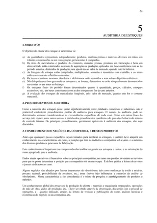 34
55
AAUUDDIITTOORRIIAA DDEE EESSTTOOQQUUEESS
1. OBJETIVOS
O objetivo do exame dos estoques é determinar se:
a) As quantidades representam, adequadamente, produtos, matérias-primas e materiais diversos em mãos, em
trânsito, em armazéns ou em consignação, pertencentes à companhia.
b) Os itens de mercadorias e produtos do comercio, matérias primas, produtos em fabricação e bens em
almoxarifado estão valorizados ao custo de aquisição ou produção, aplicados em bases uniformes com as do
período anterior, deduzidos de produção para ajustá-los ao valor de mercado, quando este for inferior.
c) As listagens de estoque estão compiladas, multiplicadas, somadas e resumidas com exatidão, e os totais
estão corretamente refletidos nas contas.
d) Os itens excessivos, morosos, obsoletos e defeituosos estão reduzidos a seus valores líquidos realizáveis.
e) Não há quaisquer ônus gravando os estoques e, se houver, determinar se estão adequadamente demonstrados
nas contas ou em notas ao balanço.
f) Os estoques finais do período foram determinados quanto à quantidade, preços, cálculos, estoques
excessivos, etc., em bases consistentes com as dos estoques no fim do ano anterior.
g) A avaliação dos estoques de mercadorias fungíveis, pelo valor de mercado, quando este for o costume
mercantil.
2. PROCEDIMENTOS DE AUDITORIA
Como a natureza dos estoques pode variar significativamente entre entidades comerciais e industriais, não é
praticável estabelecer procedimentos padrão de auditoria para estoques. O escopo da auditoria pode ser
determinado somente considerando-se as circunstâncias específicas de cada caso. Como em outras fases do
serviço, isto requer, entre outras coisas, a revisão dos procedimentos contábeis e do grau da eficiência do sistema
de controle interno. Os principais procedimentos, geralmente aplicáveis à auditoria dos estoques, são aqui
discutidos.
3. CONHECIMENTO DO NEGÓCIO, DA COMPANHIA, E DE SEUS PRODUTOS
Antes que quaisquer passos específicos sejam tomados para verificar os estoques, o auditor deve adquirir um
conhecimento das características do ramo, a posição que tem na indústria a companhia sob exame, e a natureza
dos diversos produtos e processos de fabricação.
Este conhecimento é importante na compreensão das tendências gerais nos estoques e custos, e na orientação do
rumo apropriado para a auditoria.
Dados atuais operativos e financeiros sobre as principais companhias, no ramo em questão, deveriam ser revistos
para que se possa determinar a posição que a companhia sob exame ocupa. É de boa prática a leitura de revistas
e jornais dedicados ao ramo.
Alguns negócios são afetados por fatores importantes de obsoletismo, tais como mudanças de estilo e modelo,
procura sazonal, perecibilidade de produtos, etc.; estes fatores irão influenciar a extensão da análise de
obsoletismo. Outra característica a ser considerada é o efeito da pesquisa e aperfeiçoamento de produtos e
métodos.
Um conhecimento global dos processos de produção do cliente - materiais e maquinaria empregados, operações
de mão de obra, ciclos de produção, etc. - deve ser obtido através da observação, discussão com o pessoal de
operações, e , quando indicado, através da leitura de revistas e publicações do ramo, análises técnicas e
econômicas do negócio ou da companhia, etc.
 