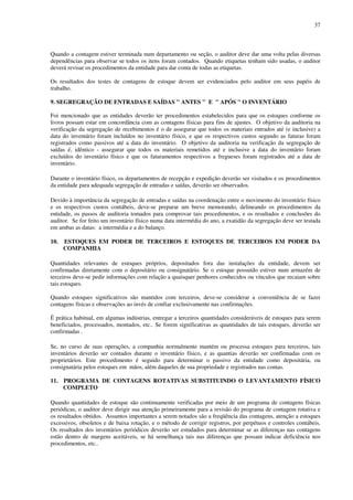 37
Quando a contagem estiver terminada num departamento ou seção, o auditor deve dar uma volta pelas diversas
dependências para observar se todos os itens foram contados. Quando etiquetas tenham sido usadas, o auditor
deverá revisar os procedimentos da entidade para dar conta de todas as etiquetas.
Os resultados dos testes de contagens de estoque devem ser evidenciados pelo auditor em seus papéis de
trabalho.
9. SEGREGRAÇÃO DE ENTRADAS E SAÍDAS " ANTES " E " APÓS " O INVENTÁRIO
Foi mencionado que as entidades deverão ter procedimentos estabelecidos para que os estoques conforme os
livros possam estar em concordância com as contagens físicas para fins de ajustes. O objetivo da auditoria na
verificação da segregação de recebimentos é o de assegurar que todos os materiais entrados até (e inclusive) a
data do inventário foram incluídos no inventário físico, e que os respectivos custos segundo as faturas foram
registrados como passivos até a data do inventário. O objetivo da auditoria na verificação da segregação de
saídas é, idêntico - assegurar que todos os materiais remetidos até e inclusive a data do inventário foram
excluídos do inventário físico e que os faturamentos respectivos a fregueses foram registrados até a data de
inventário.
Durante o inventário físico, os departamentos de recepção e expedição deverão ser visitados e os procedimentos
da entidade para adequada segregação de entradas e saídas, deverão ser observados.
Devido à importância da segregação de entradas e saídas na coordenação entre o movimento do inventário físico
e os respectivos custos contábeis, deve-se preparar um breve memorando, delineando os procedimentos da
entidade, os passos de auditoria tomados para comprovar tais procedimentos, e os resultados e conclusões do
auditor. Se for feito um inventário físico numa data intermédia do ano, a exatidão da segregação deve ser testada
em ambas as datas: a intermédia e a do balanço.
10. ESTOQUES EM PODER DE TERCEIROS E ESTOQUES DE TERCEIROS EM PODER DA
COMPANHIA
Quantidades relevantes de estoques próprios, depositados fora das instalações da entidade, devem ser
confirmadas diretamente com o depositário ou consignatário. Se o estoque possuído estiver num armazém de
terceiros deve-se pedir informações com relação a quaisquer penhores conhecidos ou vínculos que recaiam sobre
tais estoques.
Quando estoques significativos são mantidos com terceiros, deve-se considerar a conveniência de se fazer
contagens físicas e observações ao invés de confiar exclusivamente nas confirmações.
É prática habitual, em algumas indústrias, entregar a terceiros quantidades consideráveis de estoques para serem
beneficiados, processados, montados, etc.. Se forem significativas as quantidades de tais estoques, deverão ser
confirmadas .
Se, no curso de suas operações, a companhia normalmente mantém ou processa estoques para terceiros, tais
inventários deverão ser contados durante o inventário físico, e as quantias deverão ser confirmadas com os
proprietários. Este procedimento é seguido para determinar o passivo da entidade como depositária, ou
consignatária pelos estoques em mãos, além daqueles de sua propriedade e registrados nas contas.
11. PROGRAMA DE CONTAGENS ROTATIVAS SUBSTITUINDO O LEVANTAMENTO FÍSICO
COMPLETO
Quando quantidades de estoque são continuamente verificadas por meio de um programa de contagens físicas
periódicas, o auditor deve dirigir sua atenção primeiramente para a revisão do programa de contagem rotativa e
os resultados obtidos. Assuntos importantes a serem notados são a freqüência das contagens, atenção a estoques
excessivos, obsoletos e de baixa rotação, e o método de corrigir registros, por perpétuos e controles contábeis.
Os resultados dos inventários periódicos deverão ser estudados para determinar se as diferenças nas contagens
estão dentro de margens aceitáveis, se há semelhança tais nas diferenças que possam indicar deficiência nos
procedimentos, etc..
 