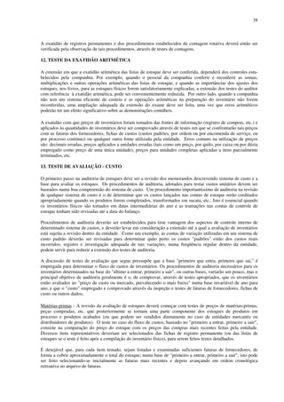 38
A exatidão de registros permanentes e dos procedimentos estabelecidos de contagem rotativa deverá então ser
verificada pela observação de tais procedimentos, através de testes de contagens.
12. TESTE DA EXATIDÃO ARITMÉTICA
A extensão em que a exatidão aritmética das listas de estoque deve ser conferida, dependerá dos controles esta-
belecidos pela companhia. Por exemplo, quando o pessoal da companhia conferir e reconferir as somas,
multiplicações e outras operações aritméticas das listas de estoque, e quando as importâncias dos ajustes dos
estoques, nos livros, para as estoques físicos forem satisfatoriamente explicadas, a extensão dos testes do auditor
com referência à exatidão aritmética, pode ser convenientemente reduzida. Por outro lado, quando a companhia
não tem um sistema eficiente de custeio e as operações aritméticas na preparação do inventário não forem
reconferidas, uma ampliação adequada da extensão do exame deve ser feita, uma vez que erros aritméticos
poderão ter um efeito significativo sobre as demonstrações contábeis.
A exatidão com que preços de inventários foram tomados das fontes de informação (registro de compras, etc.) e
aplicados às quantidades de inventários deve ser comprovado através de testes em que se confrontarão tais preços
com as faturas dos fornecedores, fichas de custos (custos padrões, por ordem ou por encomenda de serviço, ou
por processo contínuo) ou qualquer outra fonte utilizada pela entidade. Erros comuns na utilização de preços
são: decimais erradas, preços aplicados a unidades erradas (tais como um preço, por quilo, por caixa ou por dúzia
empregado como preço de uma única unidade), preços para unidades completas aplicadas a itens parcialmente
terminados, etc.
13. TESTE DE AVALIAÇÃO - CUSTO
O primeiro passo na auditoria de estoques deve ser a revisão dos memorandos descrevendo sistema de custo e a
base para avaliar os estoques. Os procedimentos de auditoria, adotados para testar custos unitários devem ser
baseados numa boa compreensão do sistema de custo. Um procedimento importantíssimo de auditoria na revisão
de qualquer sistema de custo é o de determinar que os custos lançados nas contas de estoque serão creditados
apropriadamente quando os produtos forem completados, transformados em sucata, etc.. Isto é essencial quando
os inventários físicos são tomados em datas intermediárias do ano e as transações nas contas de controle de
estoque tenham sido revisadas até a data do balanço.
Procedimentos de auditoria deverão ser estabelecidos para tirar vantagem dos aspectos de controle interno de
determinado sistema de custos, e deverão levar em consideração a extensão até a qual a avaliação de inventários
está sujeita a revisão dentro da entidade. Como um exemplo, as contas de variação utilizadas em um sistema de
custo padrão deverão ser revisadas para determinar quão perto os custos "padrões" estão dos custos reais
incorridos; registro e investigação adequada de tais variações, numa freqüência regular dentro da entidade,
podem servir para reduzir a extensão dos testes de auditoria.
A discussão de testes de avaliação que segue pressupõe que a base "primeiro que entra, primeiro que sai," é
empregada para determinar o fluxo de custos de inventários. Os procedimentos de auditoria necessários para os
inventários determinados na base do "último a entrar, primeiro a sair", ou outras bases, variarão um pouco, mas o
principal objetivo de auditoria geralmente é o, de comprovar, através de testes apropriados, que os inventários
estão avaliados ao "preço de custo ou mercado, prevalecendo o mais baixo" numa base invariável de ano para
ano, e que o "custo" empregado e comprovado através da inspeção e testes de faturas de fornecedores, fichas de
custo ou outros dados;
Matérias-primas - A revisão da avaliação de estoques deverá começar com testes de preços de matérias-primas,
peças compradas, etc. que posteriormente se tornam uma parte componente dos estoques de produtos em
processo e produtos acabados (ou que podem ser vendidos diretamente no caso de entidades mercantis ou
distribuidores de produtos). O teste no caso do fluxo de custos, baseado no "primeiro a entrar, primeiro a sair",
consiste na comparação do preço do estoque com os preços das compras mais recentes feitas pela entidade.
Diversos itens representativos deveriam ser selecionados das fichas de registro permanente (ou das listas de
estoques se o teste é feito após a compilação do inventário físico), para serem feitos testes detalhados.
É desejável que, para cada item testado, sejam listadas e examinadas suficientes faturas de fornecedores, de
forma a cobrir aproximadamente o total do estoque; numa base de "primeiro a entrar, primeiro a sair", isto pode
ser feito selecionando-se inicialmente as faturas mais recentes e depois avançando em ordem cronológica
retroativa no arquivo de faturas.
 