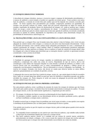 41
15. ESTOQUES OBSOLETOS E MOROSOS
A descoberta de estoques obsoletos, morosos e excessivos requer o emprego de determinados procedimentos, e
os passos de auditoria a serem tomados só podem ser sugeridos em termos gerais. Como acontece com outras
fases da auditoria, a extensão da revisão feita pelo auditor para tal fim depende dos controles exercidos pelo
cliente. Se forem seguidos bons procedimentos por exemplo, comparações periódicas de quantidades de
estoques com previsões realistas de vendas, estudo feito por pessoal categorizado do índice de rotação de
estoques, requisitados de produção, fatores de obsolescência de estoques, etc., pode-se justificar que o auditor
limite seu escopo a testes dos estudos e procedimentos do cliente. A existência de procedimentos menos
eficientes de controle por parte do cliente exigirá uma revisão mais apurada de auditoria, na extensão considerada
necessária na opinião do auditor, dependendo da importância dos estoques numa determinada situação, sua
possibilidade de obsolescência e deterioração, etc.
16. TRANSAÇÕES ENTRE A DATA DA CONTAGEM FÍSICA E A DATA DO BALANÇO
Para permitir que a contagem física seja levantada numa data anterior à data do balanço, deve existir um grau
adequado de controle interno sobre estoques e o sistema de custo deve estar funcionando eficientemente. Como
foi discutido previamente, estes controles podem incluir adequados procedimentos de custo, a manutenção de
registros permanentes de estoque e outras medidas. Onde as condições predominantes permitirem adequadas
contagens físicas em datas anteriores ao balanço, deve-se analisar as contas de controle de estoque desde a data
da contagem até a data do balanço para determinar que as transações durante o período se apresentam normais,
considerando o ritmo corrente de atividade.
17. RESERVA DE ESTOQUE
A finalidade de quaisquer reservas de estoque, mantidas ou estabelecidas pelo cliente deve ser apurada e
conhecida a composição dos saldos das contas de reserva. Dependendo do tipo de reserva, deve-se dar
consideração a uma análise das transações lançadas na conta durante o período da auditoria; os créditos a tais
reservas devem estar em concordância com as contas correspondentes de despesas, e débitos devem ser
comparados com documentos comprobatórios. Deve-se determinar se a reserva é adequada a sua finalidade. As
reservas de estoques, formadas com lucros, não devem ser usadas para absorver perdas ou outros débitos
aplicáveis apropriadamente aos resultados do período, corrente.
A adequação das reservas para fazer face à perda de estoque, sucata, etc., que surjam depois da data do inventário
físico, pode ser revisada numa base global ou geral por meio de referência à experiência passada com perdas,
atividade dos estoques, etc. Nesta categoria se inclui um exame da adequação da provisão para ICMS nos
estoques, dedutível para fins fiscais.
18. ESTOQUES INICIAIS, QUANDO DA PRIMEIRA AUDITORIA
Em cada primeira auditoria, existe o problema da extensão do exame dos estoques de abertura que não foram,
observados pelo auditor porque o inventário físico foi levantado anteriormente à nomeação do auditor. O exame
dos estoques iniciais, se eles são relativamente significativos, é importante por dois motivos:
a) Os estoques de abertura são fatores essenciais na determinação do lucro líquido do período.
b) Os princípios contábeis seguidos na sua determinação devem ser princípios geralmente aceitos, aplicados
em bases semelhantes a estoques atuais e anteriores.
É também essencial que os estoques finais do penúltimo ano social sejam revisados, se uma opinião com respeito
à semelhança de procedimentos deve ser dada quanto à demonstração de lucros e perdas.
Uma opinião sem ressalvas no que diz respeito aos estoques iniciais, pode ser dada apenas quando existe uma das
seguintes condições:
a) Às companhias foram examinadas no ano anterior por outra firma de auditores, cujo trabalho tenha incluído
a observação do levantamento daquilo que é para nos o estoque inicial;
b) Não houve auditoria anterior, porém: (a) a entidade tem um sistema de controle interno satisfatório,
particularmente em relação a estoques, e (b) o nosso exame dos registros de estoque não revelou nada que
nos fizesse pensar que os estoques não estão demonstrados razoavelmente nas contas da entidade.
 