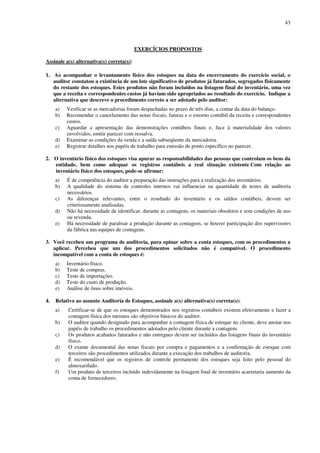43
EXERCÍCIOS PROPOSTOS
Assinale a(s) alternativa(s) correta(s):
1. Ao acompanhar o levantamento físico dos estoques na data do encerramento do exercício social, o
auditor constatou a existência de um lote significativo de produtos já faturados, segregados fisicamente
do restante dos estoques. Estes produtos não foram incluídos na listagem final do inventário, uma vez
que a receita e correspondentes custos já haviam sido apropriados ao resultado do exercício. Indique a
alternativa que descreve o procedimento correto a ser adotado pelo auditor:
a) Verificar se as mercadorias foram despachadas no prazo de três dias, a contar da data do balanço.
b) Recomendar o cancelamento das notas fiscais, faturas e o estorno contábil da receita e correspondentes
custos.
c) Aguardar a apresentação das demonstrações contábeis finais e, face à materialidade dos valores
envolvidos, emitir parecer com ressalva.
d) Examinar as condições da venda e a saída subseqüente da mercadoria.
e) Registrar detalhes nos papéis de trabalho para emissão de ponto específico no parecer.
2. O inventário físico dos estoques visa apurar as responsabilidades das pessoas que controlam os bens da
entidade, bem como adequar os registros contábeis a real situação existente.Com relação ao
inventário físico dos estoques, pode-se afirmar:
a) É de competência do auditor a preparação das instruções para a realização dos inventários.
b) A qualidade do sistema de controles internos vai influenciar na quantidade de testes de auditoria
necessários.
c) As diferenças relevantes, entre o resultado do inventário e os saldos contábeis, devem ser
criteriosamente analisadas.
d) Não há necessidade de identificar, durante as contagens, os materiais obsoletos e sem condições de uso
ou revenda.
e) Há necessidade de paralisar a produção durante as contagens, se houver participação dos supervisores
da fábrica nas equipes de contagens.
3. Você recebeu um programa de auditoria, para opinar sobre a conta estoques, com os procedimentos a
aplicar. Percebeu que um dos procedimentos solicitados não é compatível. O procedimento
incompatível com a conta de estoques é:
a) Inventário físico.
b) Teste de compras.
c) Teste de importações.
d) Teste do custo de produção.
e) Análise de ônus sobre imóveis.
4. Relativo ao assunto Auditoria de Estoques, assinale a(s) alternativa(s) correta(s):
a) Certificar-se de que os estoques demonstrados nos registros contábeis existem efetivamente e fazer a
contagem física dos mesmos são objetivos básicos do auditor.
b) O auditor quando designado para acompanhar a contagem física de estoque no cliente, deve anotar nos
papéis de trabalho os procedimentos adotados pelo cliente durante a contagem.
c) Os produtos acabados faturados e não entregues devem ser incluídos das listagens finais do inventário
físico.
d) O exame documental das notas fiscais por compra e pagamentos e a confirmação de estoque com
terceiros são procedimentos utilizados durante a execução dos trabalhos de auditoria.
e) É recomendável que os registros de controle permanente dos estoques seja feito pelo pessoal do
almoxarifado.
f) Um produto de terceiros incluído indevidamente na listagem final de inventário acarretaria aumento da
conta de fornecedores.
 