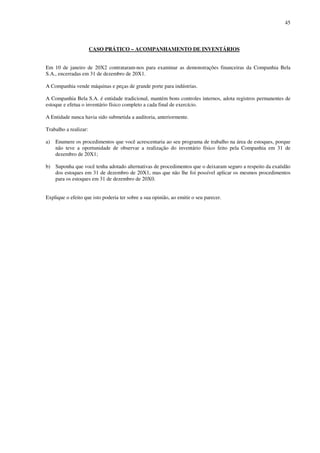 45
CASO PRÁTICO – ACOMPANHAMENTO DE INVENTÁRIOS
Em 10 de janeiro de 20X2 contrataram-nos para examinar as demonstrações financeiras da Companhia Bela
S.A., encerradas em 31 de dezembro de 20X1.
A Companhia vende máquinas e peças de grande porte para indústrias.
A Companhia Bela S.A. é entidade tradicional, mantém bons controles internos, adota registros permanentes de
estoque e efetua o inventário físico completo a cada final de exercício.
A Entidade nunca havia sido submetida a auditoria, anteriormente.
Trabalho a realizar:
a) Enumere os procedimentos que você acrescentaria ao seu programa de trabalho na área de estoques, porque
não teve a oportunidade de observar a realização do inventário físico feito pela Companhia em 31 de
dezembro de 20X1;
b) Suponha que você tenha adotado alternativas de procedimentos que o deixaram seguro a respeito da exatidão
dos estoques em 31 de dezembro de 20X1, mas que não lhe foi possível aplicar os mesmos procedimentos
para os estoques em 31 de dezembro de 20X0.
Explique o efeito que isto poderia ter sobre a sua opinião, ao emitir o seu parecer.
 