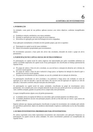 46
66
AAUUDDIITTOORRIIAA DDEE IINNVVEESSTTIIMMEENNTTOOSS
1. INTRODUÇÃO
As entidades, como parte de sua política, aplicam recursos com vários objetivos, conforme exemplificados
abaixo:
a) Estabelecer relações satisfatórias com outras entidades;
b) Estender as operações por meio da criação de novas empresas;
c) Diversificar as operações por meio da formação de novas companhias.
Essas aplicações normalmente se dividem em dois grandes grupos, que são os seguintes:
a) Participação no capital social de outras entidades;
b) Outros investimentos (propriedades para investimentos).
Os investimentos passaram a fazer parte dos ativos não circulantes, deixando de existir o grupo de ativos
permanentes.
2. PARTICIPAÇÃO NO CAPITAL SOCIAL DE OUTRAS EMPRESAS
As participações no capital social de outras empresas são representadas por ações (sociedades anônimas) ou
quotas (sociedade empresária) do capital social. Essas participações são classificadas no balanço patrimonial da
seguinte forma:
a) No grupo de valores e bens do ativo circulante, no caso de haver a intenção de aliená-las até o término do
exercício social seguinte;
b) No grupo de valores e bens do ativo realizável a longo prazo, na hipótese de intenção de aliená-la após o
término do exercício social seguinte;
c) No grupo de investimentos do não circulante, no caso de a entidade não ter intenção de aliená-las.
As participações classificadas no ativo circulante e no realizável a longo prazo são avaliadas ao custo de
aquisição ou ao valor de mercado, o que for mais baixo. No caso do custo de aquisição ser superior ao valor de
mercado, é necessário constituir uma provisão para desvalorização.
As participações no capital social de outras sociedades, classificadas no grupo de investimentos (ativo
permanente), são avaliadas pelo custo corrigido deduzido de provisão para perdas prováveis na realização do seu
valor, também corrigida, quando essa perda estiver comprovada como permanente.
A seguir exemplificaremos alguns casos de perdas permanentes:
a) A entidade entrou em regime de falência ou concordata, após acumular prejuízos nos últimos anos;
b) A entidade abandonou um dos seus principais projetos, devido ao fato dele não ser viável, o que causou um
prejuízo vultuoso.
Importa salientar que algumas participações classificadas no grupo de investimentos são avaliadas pelo método
de equivalência patrimonial, depois de atenderem determinadas exigências estabelecidas na Lei das Sociedades
por Ações.
3. OUTROS INVESTIMENTOS (PROPRIEDADE PARA INVESTIMENTOS)
Os valores registrados nesse título representam investimentos não relacionados com aplicações financeiras ou
participações no capital social de outras entidades. Os outros investimentos poderiam ser exemplificados da
seguinte forma:
 