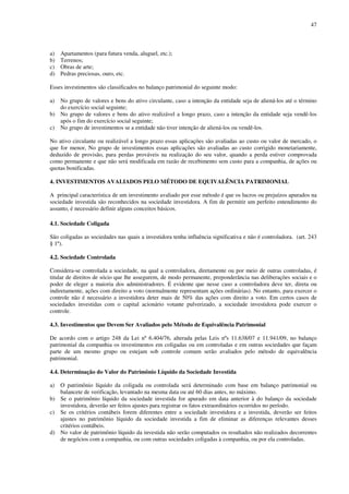 47
a) Apartamentos (para futura venda, aluguel, etc.);
b) Terrenos;
c) Obras de arte;
d) Pedras preciosas, ouro, etc.
Esses investimentos são classificados no balanço patrimonial do seguinte modo:
a) No grupo de valores e bens do ativo circulante, caso a intenção da entidade seja de aliená-los até o término
do exercício social seguinte;
b) No grupo de valores e bens do ativo realizável a longo prazo, caso a intenção da entidade seja vendê-los
após o fim do exercício social seguinte;
c) No grupo de investimentos se a entidade não tiver intenção de aliená-los ou vendê-los.
No ativo circulante ou realizável a longo prazo essas aplicações são avaliadas ao custo ou valor de mercado, o
que for menor, No grupo de investimentos essas aplicações são avaliadas ao custo corrigido monetariamente,
deduzido de provisão, para perdas prováveis na realização do seu valor, quando a perda estiver comprovada
como permanente e que não será modificada em razão de recebimento sem custo para a companhia, de ações ou
quotas bonificadas.
4. INVESTIMENTOS AVALIADOS PELO MÉTODO DE EQUIVALÊNCIA PATRIMONIAL
A principal característica de um investimento avaliado por esse método é que os lucros ou prejuízos apurados na
sociedade investida são reconhecidos na sociedade investidora. A fim de permitir um perfeito entendimento do
assunto, é necessário definir alguns conceitos básicos.
4.1. Sociedade Coligada
São coligadas as sociedades nas quais a investidora tenha influência significativa e não é controladora. (art. 243
§ 1º).
4.2. Sociedade Controlada
Considera-se controlada a sociedade, na qual a controladora, diretamente ou por meio de outras controladas, é
titular de direitos de sócio que lhe assegurem, de modo permanente, preponderância nas deliberações sociais e o
poder de eleger a maioria dos administradores. É evidente que nesse caso a controladora deve ter, direta ou
indiretamente, ações com direito a voto (normalmente representam ações ordinárias). No entanto, para exercer o
controle não é necessário a investidora deter mais de 50% das ações com direito a voto. Em certos casos de
sociedades investidas com o capital acionário votante pulverizado, a sociedade investidora pode exercer o
controle.
4.3. Investimentos que Devem Ser Avaliados pelo Método de Equivalência Patrimonial
De acordo com o artigo 248 da Lei nº 6.404/76, alterada pelas Leis nºs 11.638/07 e 11.941/09, no balanço
patrimonial da companhia os investimentos em coligadas ou em controladas e em outras sociedades que façam
parte de um mesmo grupo ou estejam sob controle comum serão avaliados pelo método de equivalência
patrimonial.
4.4. Determinação do Valor do Patrimônio Líquido da Sociedade Investida
a) O patrimônio líquido da coligada ou controlada será determinado com base em balanço patrimonial ou
balancete de verificação, levantado na mesma data ou até 60 dias antes, no máximo.
b) Se o patrimônio líquido da sociedade investida for apurado em data anterior à do balanço da sociedade
investidora, deverão ser feitos ajustes para registrar os fatos extraordinários ocorridos no período.
c) Se os critérios contábeis forem diferentes entre a sociedade investidora e a investida, deverão ser feitos
ajustes no patrimônio líquido da sociedade investida a fim de eliminar as diferenças relevantes desses
critérios contábeis.
d) No valor de patrimônio líquido da investida não serão computados os resultados não realizados decorrentes
de negócios com a companhia, ou com outras sociedades coligadas à companhia, ou por ela controladas.
 