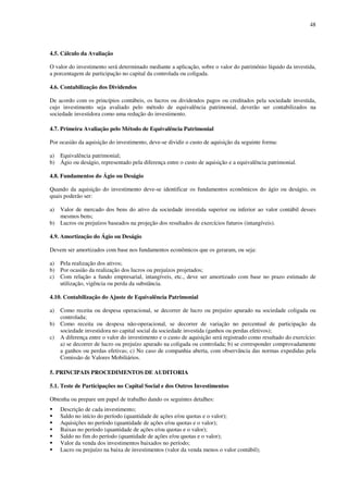 48
4.5. Cálculo da Avaliação
O valor do investimento será determinado mediante a aplicação, sobre o valor do patrimônio líquido da investida,
a porcentagem de participação no capital da controlada ou coligada.
4.6. Contabilização dos Dividendos
De acordo com os princípios contábeis, os lucros ou dividendos pagos ou creditados pela sociedade investida,
cujo investimento seja avaliado pelo método de equivalência patrimonial, deverão ser contabilizados na
sociedade investidora como uma redução do investimento.
4.7. Primeira Avaliação pelo Método de Equivalência Patrimonial
Por ocasião da aquisição do investimento, deve-se dividir o custo de aquisição da seguinte forma:
a) Equivalência patrimonial;
b) Ágio ou deságio, representado pela diferença entre o custo de aquisição e a equivalência patrimonial.
4.8. Fundamentos do Ágio ou Deságio
Quando da aquisição do investimento deve-se identificar os fundamentos econômicos do ágio ou deságio, os
quais poderão ser:
a) Valor de mercado dos bens do ativo da sociedade investida superior ou inferior ao valor contábil desses
mesmos bens;
b) Lucros ou prejuízos baseados na projeção dos resultados de exercícios futuros (intangíveis).
4.9. Amortização do Ágio ou Deságio
Devem ser amortizados com base nos fundamentos econômicos que os geraram, ou seja:
a) Pela realização dos ativos;
b) Por ocasião da realização dos lucros ou prejuízos projetados;
c) Com relação a fundo empresarial, intangíveis, etc., deve ser amortizado com base no prazo estimado de
utilização, vigência ou perda da substância.
4.10. Contabilização do Ajuste de Equivalência Patrimonial
a) Como receita ou despesa operacional, se decorrer de lucro ou prejuízo apurado na sociedade coligada ou
controlada;
b) Como receita ou despesa não-operacional, se decorrer de variação no percentual de participação da
sociedade investidora no capital social da sociedade investida (ganhos ou perdas efetivos);
c) A diferença entre o valor do investimento e o custo de aquisição será registrado como resultado do exercício:
a) se decorrer de lucro ou prejuízo apurado na coligada ou controlada; b) se corresponder comprovadamente
a ganhos ou perdas efetivas; c) No caso de companhia aberta, com observância das normas expedidas pela
Comissão de Valores Mobiliários.
5. PRINCIPAIS PROCEDIMENTOS DE AUDITORIA
5.1. Teste de Participações no Capital Social e dos Outros Investimentos
Obtenha ou prepare um papel de trabalho dando os seguintes detalhes:
Descrição de cada investimento;
Saldo no início do período (quantidade de ações e/ou quotas e o valor);
Aquisições no período (quantidade de ações e/ou quotas e o valor);
Baixas no período (quantidade de ações e/ou quotas e o valor);
Saldo no fim do período (quantidade de ações e/ou quotas e o valor);
Valor da venda dos investimentos baixados no período;
Lucro ou prejuízo na baixa de investimentos (valor da venda menos o valor contábil);
 