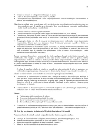 49
Cotação no mercado ou valor patrimonial da ação ou quota;
Lucros ou dividendos registrados como receita no período;
Localização física dos investimentos, e, caso estejam penhorados, fornecer detalhes para fim de inclusão, se
material, nas notas explicativas.
Obs.: Caso a entidade tenha provisão para cobrir prováveis perdas na realização dos investimentos, deve ser
demonstrada no papel de trabalho a movimentação dessa provisão durante o exercício social auditado
(saldo inicial, adições, baixas e o saldo final).
Confira as somas das colunas do papel de trabalho.
Confira o saldo no início do período com os papéis de trabalho do exercício social anterior.
Confira o total das colunas do saldo (valor) do fim do período, lucro ou prejuízo na baixa de investimentos e
lucros ou dividendos registrados como receita no período com o razão geral da contabilidade para a mesma
data.
As aquisições, baixas e o valor da venda de investimentos devem ser confrontadas com a documentação
comprobatória. Observe que essas transações foram devidamente aprovadas, segundo os limites de
competência estabelecidos na entidade auditada.
Inspecione fisicamente os investimentos (ações e/ou quotas) na presença do funcionário depositário. Deve
sempre ser obtido dele um recibo pela devolução dos títulos. É conveniente ter uma lista dos títulos com
todos os detalhes, antes da contagem. Esse procedimento facilita o exame e dá segurança para a não-
omissão de contagem de títulos importantes.
Durante a contagem física observe a numeração dos títulos; qualquer alteração poderá indicar transações não
contabilizadas. Por exemplo, o depositário de uma ação poderia vendê-la no início do período, utilizar
temporariamente o produto da venda e no final do período, utilizar temporariamente o produto da venda e no
final do período repor mediante a compra de nova ação da mesma entidade investida. Esse fato só seria detectado
se o auditor estivesse atento ao número da cautela da ação. Caso os títulos estejam em poder de terceiros, obtenha
confirmação do custodiante.
A coluna do papel de trabalho de cotação no mercado ou valor patrimonial da ação ou quota deve ser
confrontada com publicações das bolsas de valores, demonstrações financeiras das entidades investidas, etc.
Observe se os investimentos foram avaliados de acordo com os princípios de contabilidade.
Converse com os administradores da entidade sobre a intenção de alienação dessas aplicações. Verifique se
essas aplicações foram classificadas no ativo (circulante, realizável a longo prazo e investimentos) de acordo
com essa intenção. Inspecione as transações incorridas após a data de encerramento das demonstrações
financeiras, a fim de se certificar que nenhuma aplicação, classificada no ativo realizável a longo prazo ou
investimentos, foi alienada.
Confira os lucros ou dividendos registrados como receita no período com a documentação comprobatória, e
verifique se todos os valores devidos realmente foram contabilizados.
Observe:
Publicações periódicas das bolsas de valores;
Demonstrações financeiras da sociedade investida;
Atas de reuniões de acionistas da sociedade investida;
A necessidade de obter confirmação direta da entidade investida.
Verifique se os investimentos estão penhorados (indagações junto aos administradores em conexão com os
procedimentos de confirmação física dos títulos junto aos custodiantes e com a auditoria de passivos, etc.)
5.2. Teste dos Investimentos Avaliados pelo Método de Equivalência Patrimonial
Prepare ou obtenha da entidade auditada um papel de trabalho dando os seguintes detalhes:
Descrição de cada investimento (companhia, natureza da ação, percentual de participação, etc.)
Saldo no início do período (quantidade de ações e/ou quotas e o valor);
Aquisições no período (quantidade de ações e/ou quotas e o valor);
Baixas no período (quantidade de ações e/ou quotas e o valor);
 