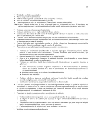50
Dividendos recebidos ou creditados;
Ajuste de equivalência patrimonial;
Saldo no final do período (quantidade de ações e/ou quotas e o valor);
Valor da venda dos investimentos baixados no período;
Lucro ou prejuízo na baixa de investimentos (valor da venda menos o valor contábil).
Obs.: Caso a entidade tenha conta de ágio ou deságio, deve ser demonstrada no papel de trabalho a sua
movimentação durante o exercício social auditado (saldo inicial, adições, amortizações e o saldo final).
Confira as somas das colunas do papel de trabalho.
Confira o saldo inicial com os papéis de trabalho do ano anterior.
Confira o total das colunas do saldo (valor) do final do período e de lucro ou prejuízo na venda com o razão
geral da contabilidade para a mesma data.
Confronte com os documentos-suporte as aquisições, baixas e valor da venda de investimentos.
Inspecione fisicamente os títulos representativos dos investimentos ou obtenha confirmação por escrito, caso
os títulos estejam em poder de terceiros.
Para os dividendos pagos ou creditados, confira os cálculos e inspecione documentação comprobatória,
demonstrações financeiras auditadas e atas de reuniões de acionistas.
Para o ajuste de equivalência patrimonial execute os seguintes procedimentos:
o Verifique se o investimento preenche todos os requisitos legais para ser registrado por esse método.
Observe se não existem outros investimentos, avaliados atualmente pelo método tradicional, que
deveriam ser avaliados por equivalência patrimonial;
o Obtenha demonstrações financeiras auditadas da sociedade investida;
o Observe se as demonstrações financeiras da sociedade investida foram levantadas na mesma data do
balanço da sociedade ou até sessenta dias antes;
o Verifique se o patrimônio líquido da sociedade investida foi ajustado para as seguintes situações, se
aplicáveis:
Fatos extraordinários ocorridos no período compreendido da data do levantamento do patrimônio
líquido da sociedade investida até a data do encerramento das demonstrações financeiras da
sociedade investidora;
Critérios contábeis entre as sociedades (investidora e investida);
Resultados não realizados.
o Confira o cálculo do ajuste de equivalência patrimonial (patrimônio líquido ajustado da sociedade
investida multiplicado pelo percentual de participação);
o Identifique o valor do ajuste de equivalência patrimonial na demonstração.
Caso seja a primeira avaliação pelo método de equivalência patrimonial, verifique se quando da aquisição do
investimento foi feita a divisão do valor de aquisição em equivalência patrimonial e ágio ou deságio, confira
os cálculos correspondentes e inspecione demonstrações financeiras auditadas da sociedade investida.
Verifique também se foi estabelecido o fundamento do ágio.
Para o ágio ou deságio execute os seguintes procedimentos de auditoria:
o Confira o saldo no início do período com os nossos papéis de trabalho do ano anterior;
o As adições do período são cobertas pela execução do tópico anterior (desmembramento do valor de
aquisição);
o Verifique se as amortizações estão sendo feitas com base no fundamento que gerou o ágio ou deságio,
confira os cálculos e identifique o valor nas contas de resultado;
o Confira o saldo no fim do período com o razão geral para a mesma data.
Verifique se os investimentos estão penhorados.
 