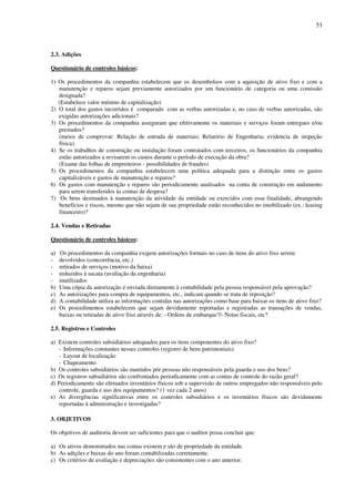 53
2.3. Adições
Questionário de controles básicos:
1) Os procedimentos da companhia estabelecem que os desembolsos com a aquisição de ativo fixo e com a
manutenção e reparos sejam previamente autorizados por um funcionário de categoria ou uma comissão
designada?
(Estabelece valor mínimo de capitalização)
2) O total dos gastos incorridos é comparado com as verbas autorizadas e, no caso de verbas autorizadas, são
exigidas autorizações adicionais?
3) Os procedimentos da companhia asseguram que efetivamente os materiais e serviços foram entregues e/ou
prestados?
(meios de comprovar: Relação de entrada de materiais; Relatório de Engenharia; evidencia de inspeção
física).
4) Se os trabalhos de construção ou instalação foram contratados com terceiros, os funcionários da companhia
estão autorizados a revisarem os custos durante o período de execução da obra?
(Exame das folhas de empreiteiros - possibilidades de fraudes)
5) Os procedimentos da companhia estabelecem uma política adequada para a distinção entre os gastos
capitalizáveis e gastos de manutenção e reparos?
6) Os gastos com manutenção e reparos são periodicamente analisados na conta de construção em andamento
para serem transferidos às contas de despesa?
7) Os bens destinados à manutenção da atividade da entidade ou exercidos com essa finalidade, abrangendo
benefícios e riscos, mesmo que não sejam de sua propriedade estão reconhecidos no imobilizado (ex.: leasing
financeiro)?
2.4. Vendas e Retiradas
Questionário de controles básicos:
a) Os procedimentos da companhia exigem autorizações formais no caso de itens do ativo fixo serem:
- devolvidos (concorrência, etc.)
- retirados de serviços (motivo da baixa)
- reduzidos à sucata (avaliação da engenharia)
- inutilizados
b) Uma cópia da autorização é enviada diretamente à contabilidade pela pessoa responsável pela aprovação?
c) As autorizações para compra de equipamentos, etc., indicam quando se trata de reposição?
d) A contabilidade utiliza as informações contidas nas autorizações como base para baixar os itens de ativo fixo?
e) Os procedimentos estabelecem que sejam devidamente reportadas e registradas as transações de vendas,
baixas ou retiradas de ativo fixo através de: - Ordens de embarque?/- Notas fiscais, etc?
2.5. Registros e Controles
a) Existem controles subsidiários adequados para os itens componentes do ativo fixo?
- Informações constantes nesses controles (registro de bens patrimoniais)
- Layout de localização
- Chapeamento
b) Os controles subsidiários são mantidos pôr pessoas não responsáveis pela guarda e uso dos bens?
c) Os registros subsidiários são confrontados periodicamente com as contas de controle do razão geral?
d) Periodicamente são efetuados inventários físicos sob a supervisão de outros empregados não responsáveis pelo
controle, guarda e uso dos equipamentos? (1 vez cada 2 anos)
e) As divergências significativas entre os controles subsidiários e os inventários físicos são devidamente
reportadas à administração e investigadas?
3. OBJETIVOS
Os objetivos de auditoria devem ser suficientes para que o auditor possa concluir que:
a) Os ativos demonstrados nas contas existem e são de propriedade da entidade.
b) As adições e baixas do ano foram contabilizadas corretamente.
c) Os critérios de avaliação e depreciações são consistentes com o ano anterior.
 