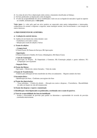 54
d) As contas de ativo fixo e depreciação estão correta e claramente classificadas no balanço.
e) Os bens penhorados ou hipotecados estão divulgados.
f) O valor de recuperabilidade dos ativos imobilizados (valor em uso ou líquido de mercado) é igual ou superior
ao contábil, atentando para o valor justo.
Valor justo é o valor pelo qual um ativo poderia ser negociado entre partes independentes e interessadas,
conhecedoras do assunto e dispostas a negociar, numa transação normal, sem favorecimento e com isenção de
outros interesses.
4. PROCEDIMENTOS DE AUDITORIA
a) Avaliação do controle interno.
b) Análise do movimento das contas durante o ano:
- Conferência com razão e somas.
- Seleção para exame de adições e baixas
c) Exame de adições:
- Compra local:
I) Notas Fiscais; II) Faturas de Serviços; III) Aprovações
- Importação:
I) Fatura Comercial e Câmbio; II) Custos Alfandegários; III) Outros Custos
- Custo de Construção:
I) Aprovação do Projeto; II) Empreitada e Contratos; III) Construção própria e gastos indiretos; IV)
Comparação com orçamento
- Inspeção Física.
d) Exame das Baixas:
- Aprovação; - Cálculo dos valores baixados; - Valor da venda
e) Exame de Transferências
- Critérios para utilização de bens transferidos de obras em andamento; - Registro unitário dos bens
f) Inventário físico:
- Identificação dos bens; - Confronto com registro dos bens
g) Exame das depreciações:
- Taxas utilizadas; - Critério de cálculo; - Alocação nos custos e despesas; - Consistência; - Razoabilidade
do saldo em função da vida útil remanescente
h) Exame das despesas e reparos e manutenção
i) Identificação e bens hipotecados ou penhorados, coordenada com o exame de passivos.
j) Teste de recuperabilidade dos bens do imobilizado
- Avaliar a necessidade de provisão para perdas ou determinar a oportunidade de reversão de provisão
constituída anteriormente.
 